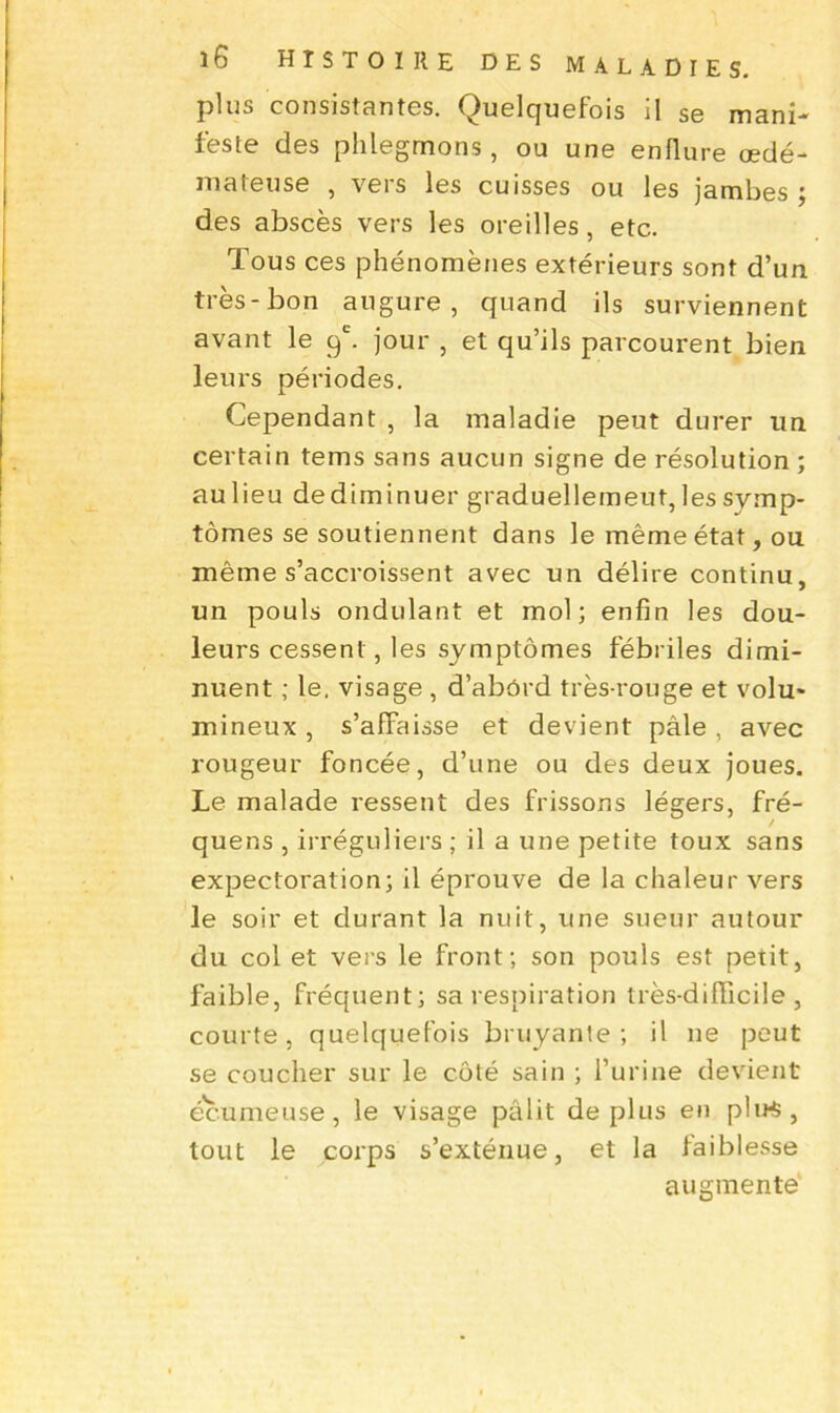 plus consistantes. Quelquefois il se mani- feste des phlegmons, ou une enflure œdé- mateuse , vers les cuisses ou les jambes ; des abscès vers les oreilles, etc. Tous ces phénomènes extérieurs sont d’un très-bon augure, quand ils surviennent avant le 9e. jour , et qu’ils parcourent bien leurs périodes. Cependant , la maladie peut durer un certain tems sans aucun signe de résolution ; au lieu de diminuer graduellement, les symp- tômes se soutiennent dans le même état, ou même s’accroissent avec un délire continu, un pouls ondulant et mol; enfin les dou- leurs cessent, les symptômes fébriles dimi- nuent ; le. visage , d’abôrd très-rouge et volu» mineux, s’affaisse et devient pâle, avec rougeur foncée, d’une ou des deux joues. Le malade ressent des frissons légers, fré- ' quens , irréguliers ; il a une petite toux sans expectoration; il éprouve de la chaleur vers le soir et durant la nuit, une sueur autour du col et vers le front; son pouls est petit, faible, fréquent; sa respiration très-difficile, courte, quelquefois bruyante ; il ne peut se coucher sur le côté sain ; l’urine devient écumeuse, le visage pâlit déplus en plirt, tout le corps s’exténue, et la faiblesse augmenté