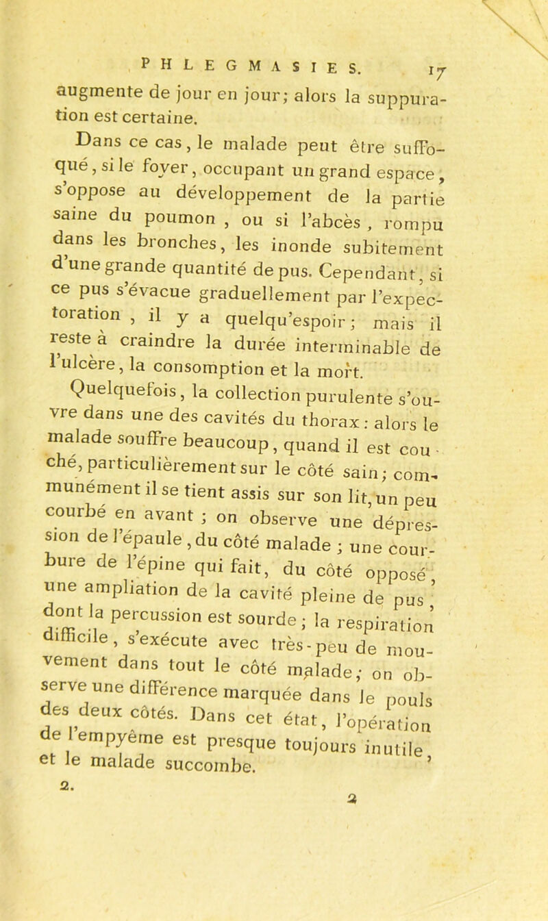 v augmente de jour en jour; alors la suppura tion est certaine. Dans ce cas, le malade peut être suffo- qué , si le foyer, occupant un grand espace, s oppose au développement de la partie saine du poumon , ou si l’abcès , rompu dans les bronches, les inonde subitement d’une grande quantité de pus. Cependant , si ce pus s’évacue graduellement par l’expec- toration , il y a quelqu’espoir ; mais il reste a craindre la durée interminable de 1 ulcère, la consomption et la mort. Quelquefois, la collection purulente s’ou- vre dans une des cavités du thorax : alors le malade souffre beaucoup, quand il est cou che, particulièrement sur le côté sain; com- munément il se tient assis sur son lit, un peu courbe en avant ; on observe une dépres- sion de 1 épaule , du côté malade ; une cour- bure de l’épine qui fait, du coté opposé une ampliation de la cavité pleine de pus * dont la percussion est sourde ; la respiration difficile, sexecute avec très-peu de mou- vement dans tout le côté mplade; on ob- serve une différence marquée dans Je pouls des deux côtés. Dans cet état, l’opération de empyerne est presque toujours inutile et le malade succombe. 2. 2