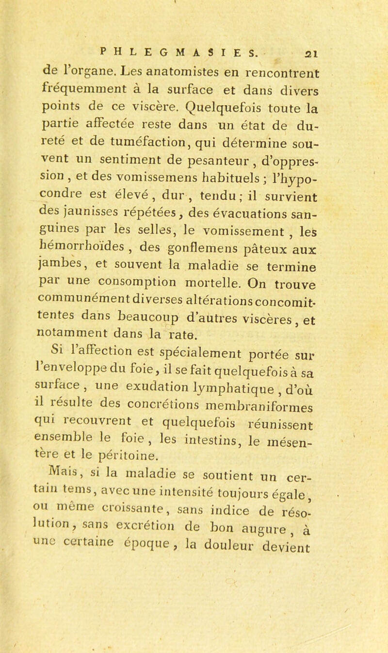 de l’organe. Les anatomistes en rencontrent fréquemment à la surface et dans divers points de ce viscère. Quelquefois toute la partie affectée reste dans un état de du- reté et de tuméfaction, qui détermine sou- vent un sentiment de pesanteur, d’oppres- sion , et des vomissemens habituels ; l’hypo- condre est élevé, dur, tendu; il survient des jaunisses répétées, des évacuations san- guines par les selles, le vomissement , les hémorrhoïdes , des gonflemens pâteux aux jambes, et souvent la maladie se termine pai une consomption mortelle. On trouve communément diverses altérations concomit- tentes dans beaucoup d’autres viscères, et notamment dans la rate. Si 1 affection est spécialement portée sur l’enveloppe du foie, il se fait quelquefois à sa surface, une exudation lymphatique , d’où il résulte des concrétions membraniformes qui 1 ecouvrent et quelquefois réunissent ensemble le foie, les intestins, le mésen- tère et le péritoine. IViais, si la maladie se soutient un cer- tain tems, avec une intensité toujours égale ou même croissante, sans indice de réso- lution, sans excrétion de bon augure à une certaine époque, la douleur ^devient