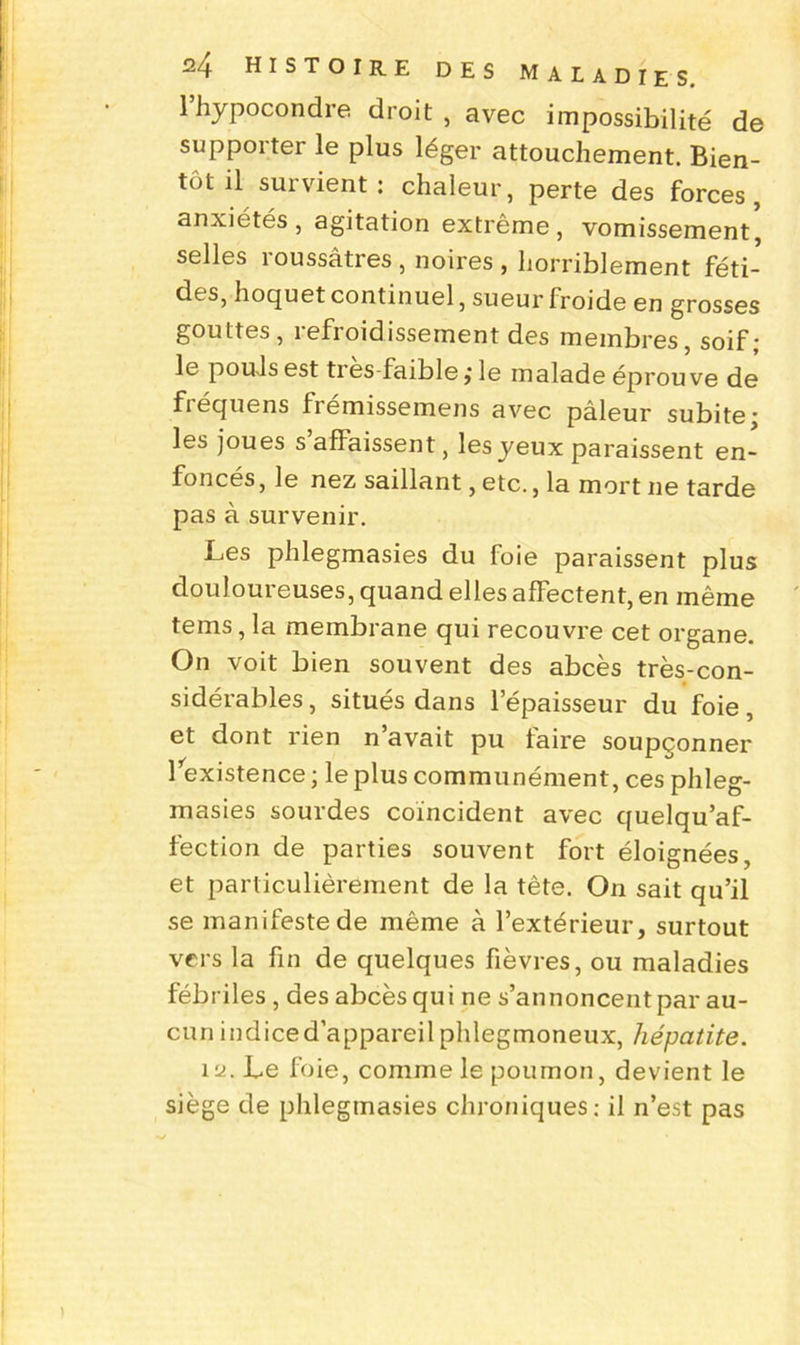 lhypocondre droit, avec impossibilité de supporter le plus léger attouchement. Bien- tôt il survient: chaleur, perte des forces, anxiétés, agitation extrême, vomissement, selles roussâtres , noires , horriblement féti- des, hoquet continuel, sueur froide en grosses gouttes, refroidissement des membres, soif; le pouls est tres-faible j le malade éprouve de fiéquens fiemissemens avec pâleur subite* les joues s affaissent, les yeux paraissent en- foncés , le nez saillant, etc., la mort ne tarde pas à survenir. Les phlegmasies du foie paraissent plus douloureuses, quand elles affectent, en même tems, la membrane qui recouvre cet organe. On voit bien souvent des abcès très-con- sidérables , situés dans l’épaisseur du foie, et dont rien n avait pu taire soupçonner l’existence ; le plus communément, ces phleg- masies sourdes coïncident avec quelqu’af- fection de parties souvent fort éloignées, et particulièrement de la tête. On sait qu’il se manifeste de même à l’extérieur, surtout vers la fin de quelques fièvres, ou maladies fébriles , des abcès qui ne s’annoncent par au- cun indice d’appareil phlegmoneux, hépatite. 12. Le foie, comme le poumon, devient le siège de phlegmasies chroniques: il n’est pas