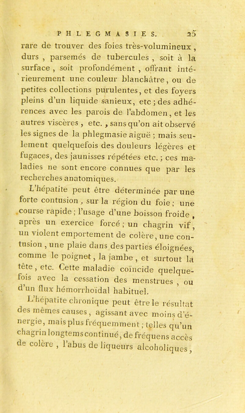 rare de trouver des foies très-volumineux, durs , parsemés de tubercules , soit à la surface , soit profondément , offrant inté- rieurement une couleur blanchâtre, ou de petites collections purulentes, et des foyers pleins d’un liquide sanieux, etc ; des adhé- rences avec les parois de l’abdomen, et les autres viscères , etc. , sans qu’on ait observé les signes de la phlegmasie aiguë ; mais seu- lement quelquefois des douleurs légères et fugaces, des jaunisses répétées etc. ; ces ma- ladies ne sont encore connues que par les recherches anatomiques. L hépatite peut etre déterminée par une foi te contusion , sur la région du foie ; une .couise îapide; 1 usage d’une boisson froide , apiès un exercice forcé; un chagrin vif, un violent emportement de colère, une con- tusion , une plaie dans des parties éloignées, comme le poignet, la jambe , et surtout la tête, etc. Cette maladie coïncide quelque- fois avec la cessation des menstrues , ou d un flux hémorrhoïdal habituel. L’hépatite chronique peut être le résultat des mêmes causes, agissant avec moins d’é- nergie, mais plus fréquemment; telles qu’un chagrin longtems continué, de fréquens accès de colere , l’abus de liqueurs alcoholiques,