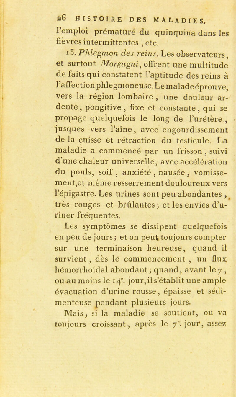 l’emploi prématuré du quinquina dans les fièvres intermittentes , etc. iXPhlegmon des reins. Les observateurs, et surtout Morgagni, offrent une multitude de faits qui constatent l’aptitude des reins à l’affection phlegmoneuse.Le malade éprouve, vers la région lombaire , une douleur ar- dente, pongitive, fixe et constante, qui se propage quelquefois le long de l’urétère , jusques vers l’aine, avec engourdissement de la cuisse et rétraction du testicule. La maladie a commencé par un frisson , suivi d’une chaleur universelle, avec accélération du pouls, soif, anxiété , nausée, vomisse- ment,et même resserrement douloureux vers l’épigastre. Les urines sont peu abondantes , très-rouges et brûlantes ; et les envies d’u- riner fréquentes. Les symptômes se dissipent quelquefois en peu de jours; et on peut toujours compter sur une terminaison heureuse, quand il survient, dès le commencement , un flux hémorrhoïdal abondant; quand, avant le 7 , ou au moins le 14. jour, il s’établit une ample évacuation d’urine rousse, épaisse et sédi- menteuse pendant plusieurs jours. Mais, si la maladie se soutient, ou va toujours croissant, après le 7e. jour, assez