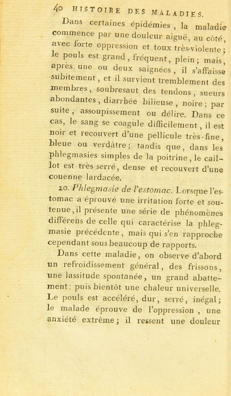 Bans certaines épidémies , la maladie commence par une douleur aiguë, au côté, avec forte oppression et toux très-violente ; e pouls est grand, fréquent, plein; mais, apres une ou deux saignées, il s’affaisse subitement, et il survient tremblement des membres, soubresaut des tendons, sueurs abondantes, diarrhée bilieuse, noire; par suite, assoupissement ou délire. Dans ce cas, le sang se coagule difficilement, il est noir et recouvert d’une pellicule très-fine, bleue ou verdâtre; tandis que, dans les phlegmasies simples de la poitrine, le cail- lot est très serré, dense et recouvert d’une couenne lardacée. 20, B/ilegrriasie de l'estomac. Lorsque l’es- tomac a éprouvé une irritation forte et sou- tenue, il présente une série de phénomènes difFérens de celle qui caractérise la phleg- masie piécédente, mais qui s’en rapproche cependant sous beaucoup de rapports. Dans cette maladie, on observe d’abord un refroidissement général, des frissons, une lassitude spontanée, un grand abatte- ment; puis bientôt une chaleur universelle. Le pouls est accéléré, dur, serré, inégal; le malade éprouve de l’oppression , une anxiété extrême ; il ressent une douleur