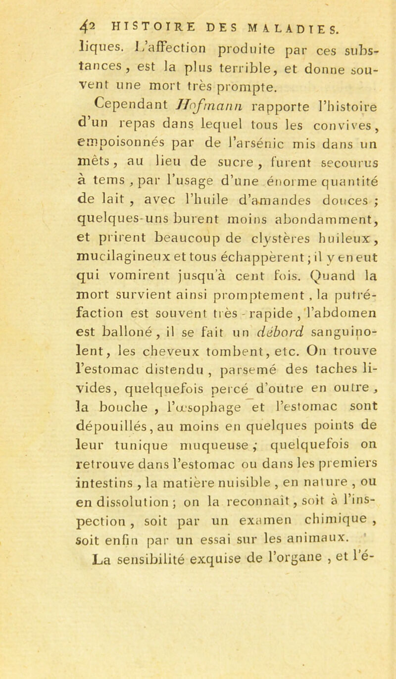 iiques. b affection produite par ces subs- tances, est la plus terrible, et donne sou- vent une mort très prompte. Cependant Hojmann rapporte l’histoire d un repas dans lequel tous les convives, empoisonnés par de l’arsénic mis dans un mêts, au lieu de sucre, furent secourus à tems , par l’usage d’une énorme quantité de lait , avec l’huile d’amandes douces ; quelques-uns burent moins abondamment, et prirent beaucoup de clystères huileux, mucilagineux et tous échappèrent ; il v en eut qui vomirent jusqu’à cent fois. Quand la mort survient ainsi promptement , la putré- faction est souvent très rapide , l’abdomen est balloné , il se fait un débord sanguino- lent, les cheveux tombent, etc. On trouve l’estomac distendu , parsemé des taches li- vides, quelquefois percé d’outre en outre, la bouche , l’œsophage et l’estomac sont dépouillés, au moins en quelques points de leur tunique muqueuse,' quelquefois on retrouve dans l’estomac ou dans les premiers intestins , la matière nuisible , en nature , ou en dissolution ; on la reconnaît, soit à l’ins- pection , soit par un examen chimique , soit enfin par un essai sur les animaux. La sensibilité exquise de l’organe , et 1 é-