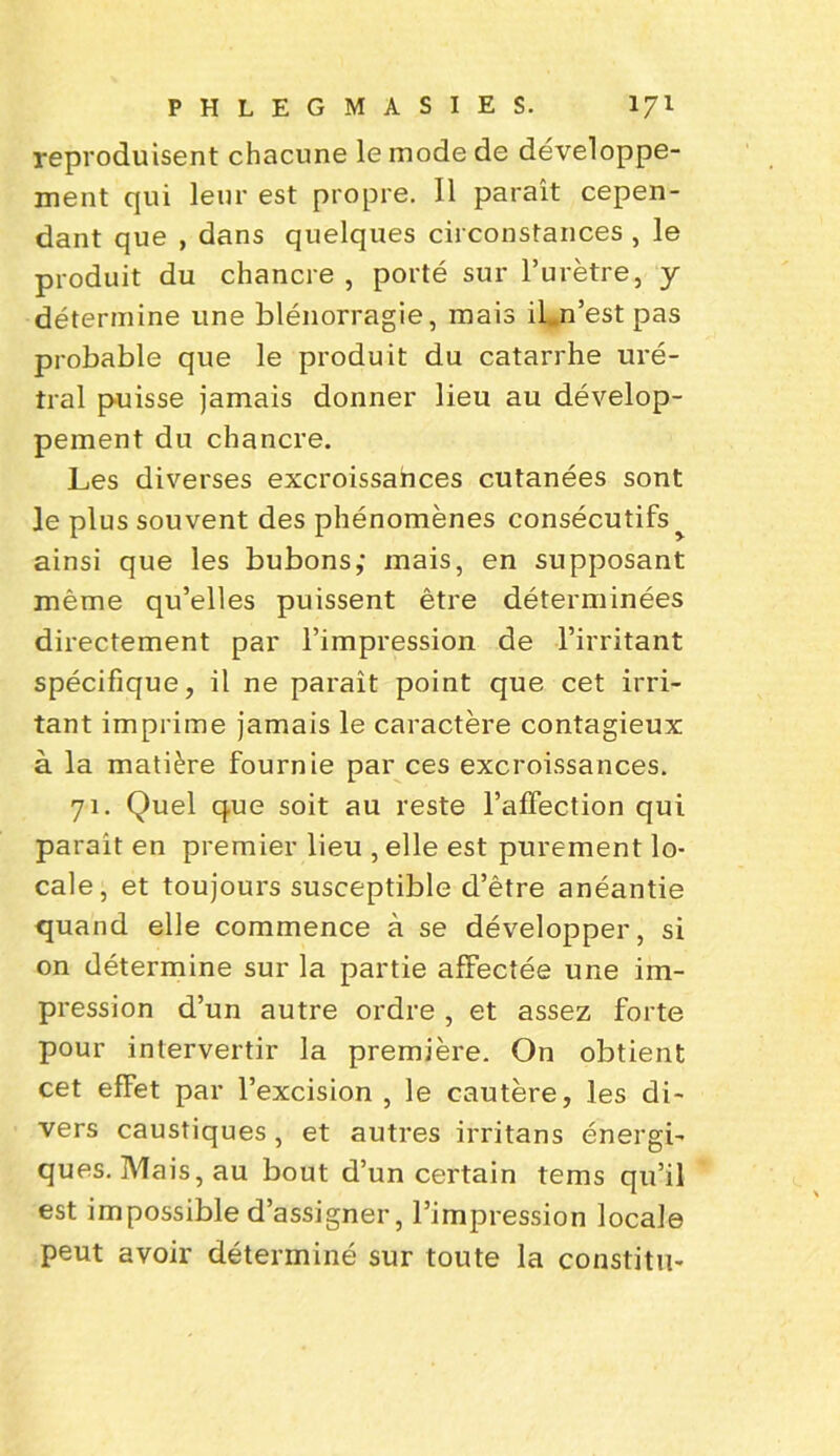 reproduisent chacune le mode de développe- ment qui leur est propre. Il paraît cepen- dant que , dans quelques circonstances , le produit du chancre , porté sur l’urètre, y détermine une blénorragie, mais iLn’est pas probable que le produit du catarrhe uré- Iral puisse jamais donner lieu au dévelop- pement du chancre. Les diverses excroissances cutanées sont le plus souvent des phénomènes consécutifs^ ainsi que les bubons; mais, en supposant même qu’elles puissent être déterminées directement par l’impression de l’irritant spécifique, il ne paraît point que cet irri- tant imprime jamais le caractère contagieux à la matière fournie par ces excroissances. 71. Quel que soit au reste l’affection qui parait en premier lieu , elle est purement lo- cale, et toujours susceptible d’être anéantie quand elle commence à se développer, si on détermine sur la partie affectée une im- pression d’un autre ordre , et assez forte pour intervertir la première. On obtient cet effet par l’excision , le cautère, les di- vers caustiques , et autres irritans énergi- ques. Mais, au bout d’un certain tems qu’il est impossible d’assigner, l’impression locale peut avoir déterminé sur toute la constitu-