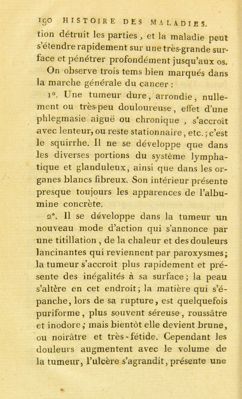 tion détruit les parties , et la maladie peut s’étendre rapidement sur une très-grande sur- face et pénétrer profondément jusqu’aux os. On observe trois tems bien marqués dans la marche générale du cancer : i°. Une tumeur dure, arrondie, nulle- ment ou très-peu douloureuse, effet d’une phlegmasie aiguë ou chronique , s’accroît avec lenteur, ou reste stationnaire, etc. ; c’est le squirrhe. Il ne se développe que dans les diverses portions du système lympha- tique et glanduleux, ainsi que dans les or- ganes blancs fibreux. Son intérieur présente presque toujours les apparences de l’albu- mine concrète. 2°. 11 se développe dans la tumeur un nouveau mode d’action qui s’annonce par une titillation , de la chaleur et des douleurs lancinantes qui reviennent par paroxysmes; la tumeur s’accroît plus rapidement et pré- sente des inégalités à sa surface ; la peau s’altère en cet endroit; la matière qui s’é- panche, lors de sa rupture, est quelquefois puriforme, plus souvent séreuse, roussâtre et inodore; mais bientôt elle devient brune, ou noirâtre et très-fétide. Cependant les douleurs augmentent avec le volume de la tumeur, l’ulcère s’agrandit, présente une