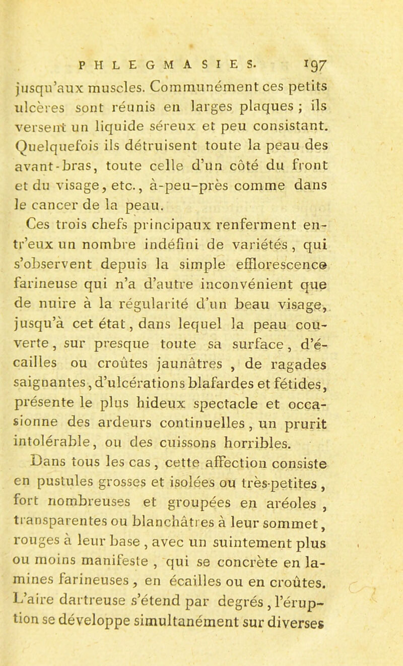 jusqu’aux muscles. Communément ces petits ulcères sont réunis en larges plaques ; ils versent un liquide séreux et peu consistant. Quelquefois ils détruisent toute la peau des avant-bras, toute celle d’un côté du front et du visage, etc., à-peu-près comme dans le cancer de la peau. Ces trois chefs principaux renferment en- tr’eux un nombre indéfini de variétés , qui s’observent depuis la simple efflorescence farineuse qui n’a d’autre inconvénient que de nuire à la régularité d’un beau visage, jusqu’à cet état, dans lequel la peau cou- verte , sur presque toute sa surface, d’é- cailles ou croûtes jaunâtres , de ragades saignantes, d’ulcérations blafardes et fétides, présente le plus hideux spectacle et occa- sionne des ardeurs continuelles , un prurit intolérable, ou des cuissons horribles. Dans tous les cas , cette affection consiste en pustules grosses et isolées ou très-petites , fort nombreuses et groupées en aréoles , transparentes ou blanchâtres à leur sommet, rouges à leur base , avec un suintement plus ou moins manifeste , qui se concrète en la- mines farineuses , en écailles ou en croûtes. L’aire dartreuse s’étend par degrés , l’érup- tion se développe simultanément sur diverses