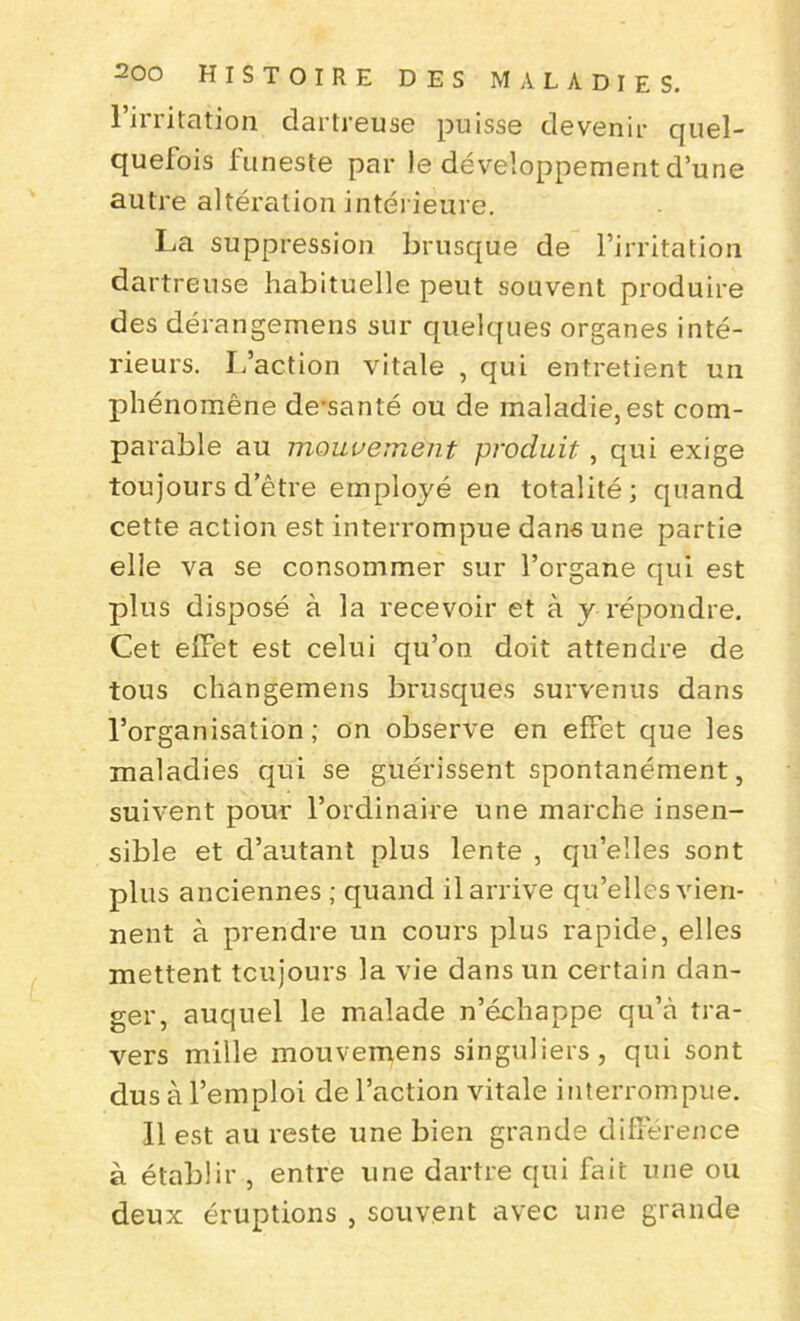 l’irritation dartreuse puisse devenir quel- quefois funeste par le développement d’une autre altération intérieure. La suppression brusque de l’irritation dartreuse habituelle peut souvent produire des dérangemens sur quelques organes inté- rieurs. L’action vitale , qui entretient un phénomène de-santé ou de maladie,est com- parable au mouvement produit, qui exige toujours d’être employé en totalité; quand cette action est interrompue dans une partie elle va se consommer sur l’organe qui est plus disposé à la recevoir et à y répondre. Cet effet est celui qu’on doit attendre de tous changemens brusques survenus dans l’organisation; on observe en effet que les maladies qui se guérissent spontanément, suivent pour l’ordinaire une marche insen- sible et d’autant plus lente , qu’elles sont plus anciennes ; quand il arrive qu’elles vien- nent à prendre un cours plus rapide, elles mettent toujours la vie dans un certain dan- ger, auquel le malade n’échappe qu’à tra- vers mille mouvemens singuliers, qui sont dus à l’emploi de l’action vitale interrompue. Il est au reste une bien grande différence à établir , entre une dartre qui fait une ou deux éruptions , souvent avec une grande