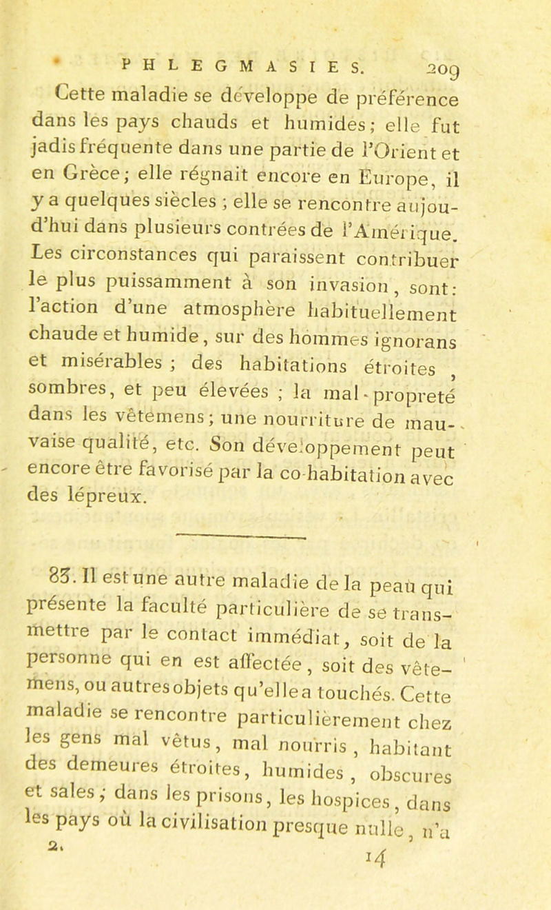 PHLEGMASIES. aoQ Cette maladie se développe de préférence dans les pays chauds et humides; elle fut jadis fréquente dans une partie de l’Orient et en Grèce; elle régnait encore en Europe, il y a quelques siècles ; elle se rencontre aujou- d’hui dans plusieurs contrées de l’Amérique. Ees cii constances qui paraissent contribuer le plus puissamment à son invasion, sont: l’action d’une atmosphère habituellement chaude et humide, sur des hommes ignorans et miséiables ; des habitatjons étroites sombres, et peu élevées ; la mal-propreté dans les vêtémens; une nourriture de mau- vaise qualité, etc. Son développement peut encore être favorisé par la co habitation avec des lépreux. 85. Il est une autre maladie delà peau qui présente la faculté particulière de se trans- mettre par le contact immédiat, soit de la personne qui en est affectée , soit des vête- rfiens, ou autres objets qu’elle a touchés. Cette maladie se rencontre particulièrement chez les gens mal vêtus, mal nourris, habitant des demeures étroites, humides, obscures et sales ; dans les prisons, les hospices, dans les pays où la civilisation presque nulle n’a 2. , 5 *4