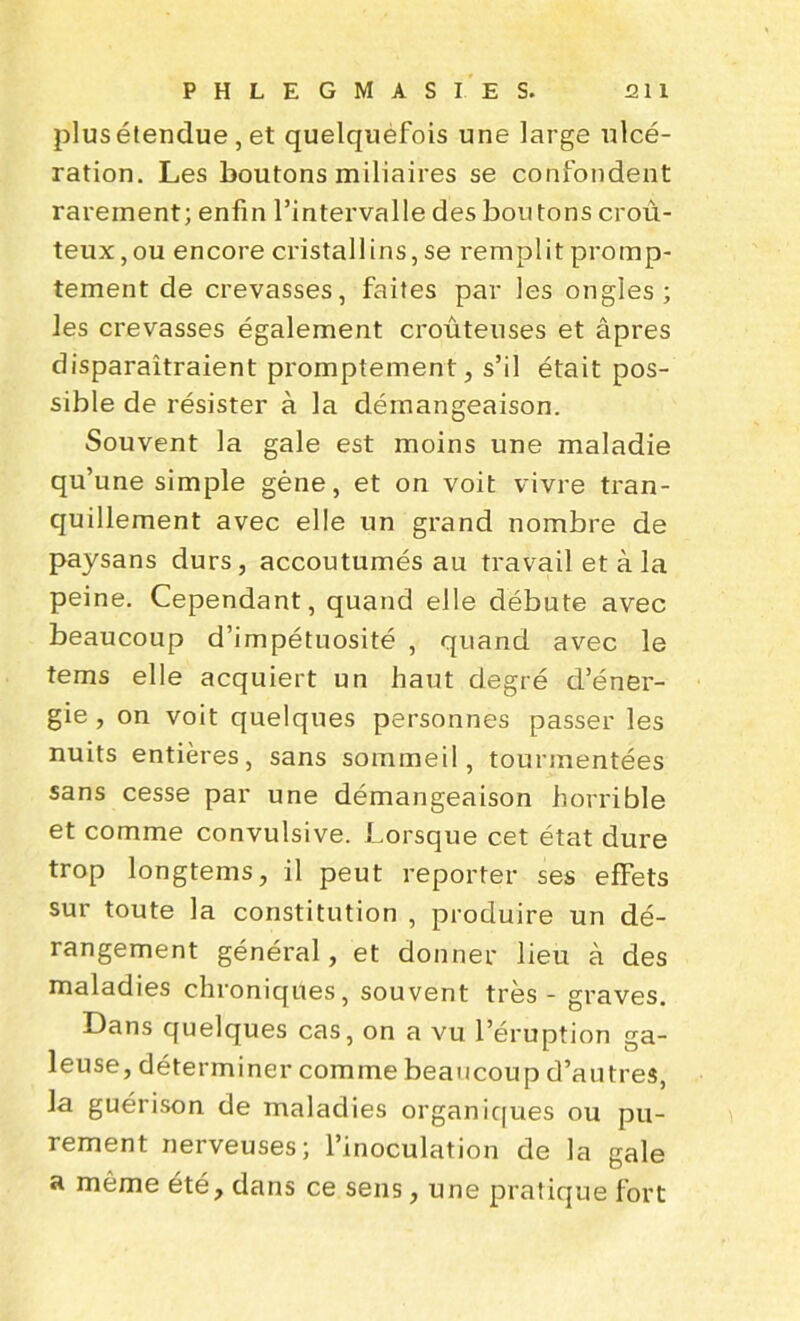 plus étendue, et quelquéfois une large ulcé- ration. Les boutons miliaires se confondent rarement; enfin l’intervalle des boutons croû- teux, ou encore cristallins, se remplit promp- tement de crevasses, faites par les ongles; les crevasses également croûteuses et âpres disparaîtraient promptement, s’il était pos- sible de résister à la démangeaison. Souvent la gale est moins une maladie qu’une simple gène, et on voit vivre tran- quillement avec elle un grand nombre de paysans durs, accoutumés au travail et à la peine. Cependant, quand elle débute avec beaucoup d’impétuosité , quand avec le tems elle acquiert un haut degré d’éner- gie , on voit quelques personnes passer les nuits entières, sans sommeil, tourmentées sans cesse par une démangeaison horrible et comme convulsive. Lorsque cet état dure trop longtems, il peut reporter ses effets sur toute la constitution , produire un dé- rangement général, et donner lieu à des maladies chroniques, souvent très - graves. Dans quelques cas, on a vu l’éruption ga- leuse, déterminer comme beaucoup d’autres, la guérison de maladies organiques ou pu- rement nerveuses; l’inoculation de la gale u même été, dans ce sens, une pratique fort