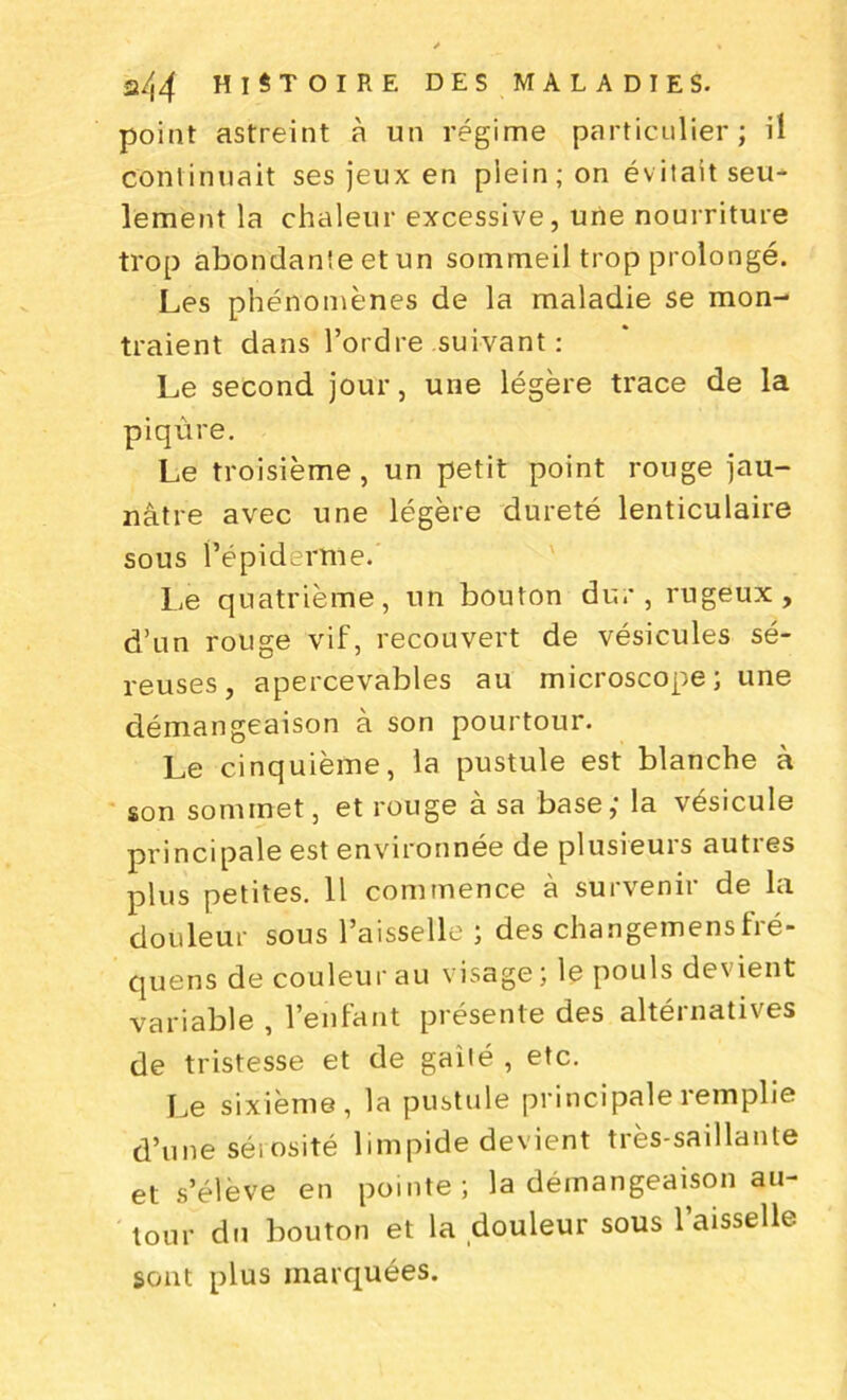 point astreint à un régime particulier; il continuait ses jeux en plein; on évitait seu- lement la chaleur excessive, une nourriture trop abondante et un sommeil trop prolongé. Les phénomènes de la maladie se mon- traient dans l’ordre suivant : Le second jour, une légère trace de la piqûre. Le troisième, un petit point rouge jau- nâtre avec une légère dureté lenticulaire sous l’épiderme. Le quatrième, un bouton du.*, rugeux, d’un rouge vif, recouvert de vésicules sé- reuses, apercevables au microscope; une démangeaison à son pourtour. Le cinquième, la pustule est blanche à son sommet, et rouge à sa base,* la vésicule principale est environnée de plusieurs autres plus petites. Il commence à survenir de la douleur sous l’aisselle ; des changemensfré- quens de couleur au visage; le pouls devient variable , l’enfant présente des altérnatives de tristesse et de gailé , etc. Le sixième, la pustule principale remplie d’une sérosité limpide devient très-saillante et s’élève en pointe; la démangeaison au- tour du bouton et la douleur sous l’aisselle sont plus marquées.