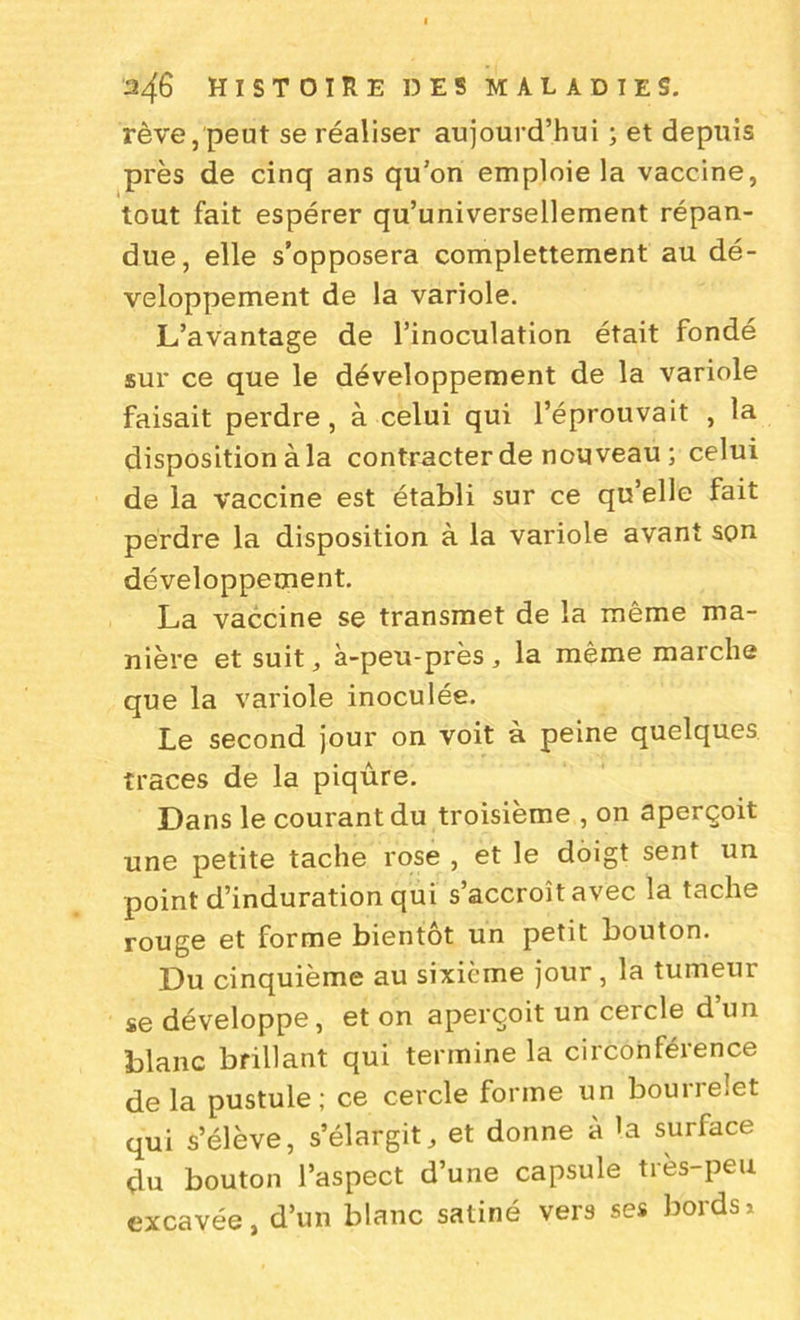 rêve, peut se réaliser aujourd’hui ; et depuis près de cinq ans qu’on emploie la vaccine, tout fait espérer qu’universellement répan- due, elle s’opposera complettement au dé- veloppement de la variole. L’avantage de l’inoculation était fondé sur ce que le développement de la variole faisait perdre, à celui qui l’éprouvait , la disposition à la contracter de nouveau ; celui de la vaccine est établi sur ce qu’elle fait perdre la disposition à la variole avant son développement. La vaccine se transmet de la même ma- nière et suit ^ à-peu-près, la même marche que la variole inoculée. Le second jour on voit à peine quelques traces de la piqûre. Dans le courant du troisième , on aperçoit une petite tache rose , et le doigt sent un point d’induration qui s’accroît avec la tache rouge et forme bientôt un petit bouton. Du cinquième au sixième jour, la tumeur se développe, et on aperçoit un cercle d un blanc brillant qui termine la circonférence delà pustule; ce cercle forme un bourrelet qui s’élève, s’élargit, et donne à la surface du bouton l’aspect d’une capsule très-peu excavée, d’un blanc satiné vers ses bords*