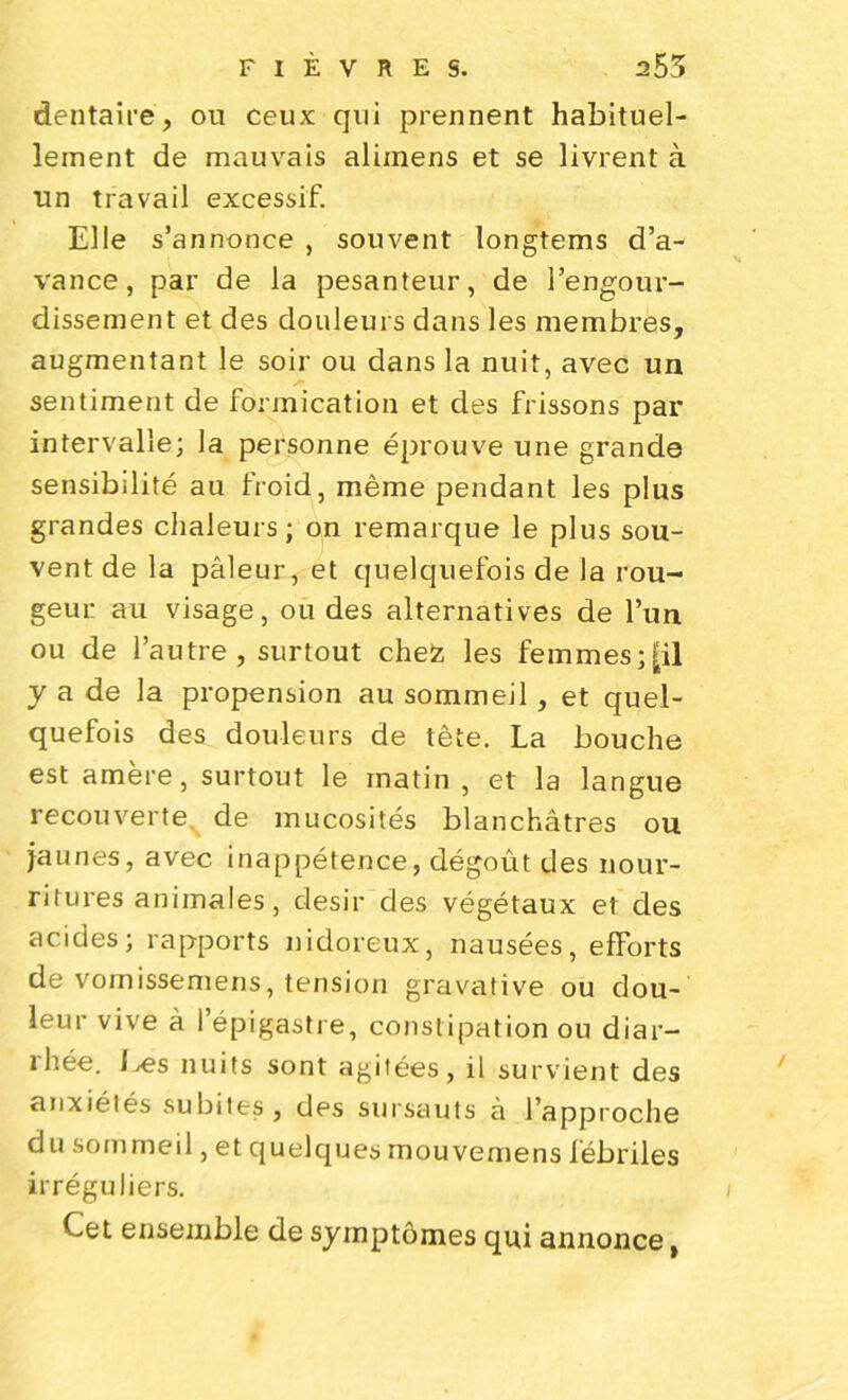 dentaire, ou ceux qui prennent habituel- lement de mauvais aliinens et se livrent à un travail excessif. Elle s’annonce , souvent longtems d’a- vance, par de la pesanteur, de l’engour- dissement et des douleurs dans les membres, augmentant le soir ou dans la nuit, avec un sentiment de formication et des frissons par intervalle; la personne éprouve une grande sensibilité au froid, même pendant les plus grandes chaleurs; on remarque le plus sou- vent de la pâleur, et quelquefois de la rou- geur au visage, ou des alternatives de l’un ou de l’autre, surtout chez les femmes;[il y a de la propension au sommeil, et quel- quefois des douleurs de tête. La bouche est amère, surtout le matin , et la langue recouverte, de mucosités blanchâtres ou jaunes, avec inappétence, dégoût des nour- ritures animales , désir des végétaux et des acides; rapports nidoreux, nausées, efforts de vomissemens, tension gravative ou dou- leur vive à l’épigastre, constipation ou diar- 1 liée. 1 j€s nuits sont agitées, il survient des anxiétés subites, des sursauts à l’approche du sommeil, et quelques mou vemens fébriles irréguliers. / Cet ensemble de symptômes qui annonce,