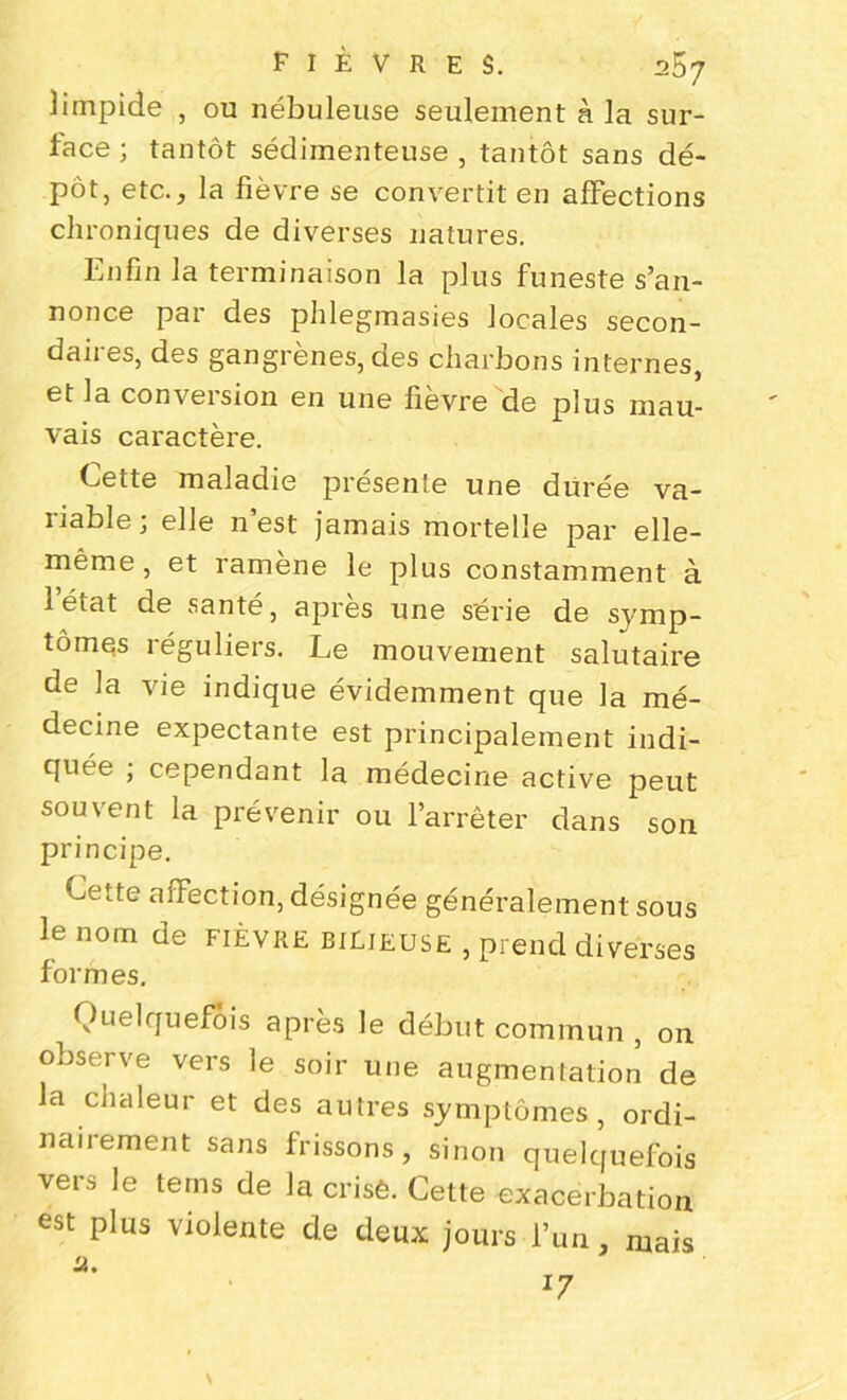 ]irnpide , ou nébuleuse seulement à la sur- face ; tantôt sédimenteuse , tantôt sans dé- pôt, etc., la fièvre se convertit en affections chroniques de diverses natures. Enfin la terminaison la plus funeste s’an- nonce par des phlegmasies locales secon- daires, des gangrènes, des charbons internes, et la conversion en une fièvre de plus mau- vais caractère. Cette maladie présente une durée va- riable; elle n’est jamais mortelle par elle- même, et ramène le plus constamment à 1 état de santé, apres une série de symp- tômes réguliers. Le mouvement salutaire de la vie indique évidemment que la mé- decine expectante est principalement indi- quée ; cependant la médecine active peut souvent la prévenir ou l’arrêter dans son principe. Cette affection, désignée généralement sous le nom de fièvre bilieuse , prend diverses formes. Quelquefois après le début commun , on observe vers le soir une augmentation de la chaleur et des autres symptômes, ordi- nairement sans frissons, sinon quelquefois vers le teins de la crisè. Cette exacerbation est plus violente de deux jours l’un, mais a.