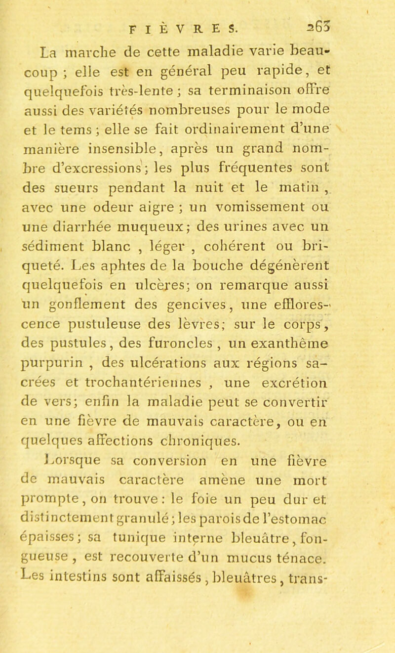 La marche de cette maladie varie beau- coup ; elle est en général peu rapide, et quelquefois très-lente ; sa terminaison offre aussi des variétés nombreuses pour le mode et le tems ; elle se fait ordinairement d’une manière insensible, après un grand nom- bre d’excressions ; les plus fréquentes sont des sueurs pendant la nuit et le matin , avec une odeur aigre ; un vomissement ou une diarrhée muqueux; des urines avec un sédiment blanc , léger , cohérent ou bri- queté. Les aphtes de la bouche dégénèrent quelquefois en ulcères; on remarque aussi un gonflement des gencives, une efïlores-' cence pustuleuse des lèvres; sur le corps, des pustules, des furoncles , un exanthème purpurin , des ulcérations aux régions sa- crées et trochantériennes , une excrétion de vers; enfin la maladie peut se convertir en une fièvre de mauvais caractère, ou en quelques affections chroniques. Lorsque sa conversion en une fièvre de mauvais caractère amène une mort prompte, on trouve: le foie un peu dur et distinctementgranulé; les paroisde l’estomac épaisses; sa tunique interne bleuâtre, fon- gueuse , est recouverte d’un mucus ténace. Les intestins sont affaissés, bleuâtres, trans-