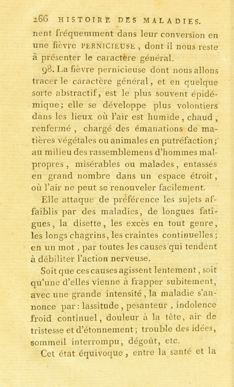 nent fréquemment dans leur conversion en une fièvre pernicieuse , dont il nous reste à présenter le caractère général. 98. La fièvre pernicieuse dont nous allons tracer le caractère général, et en quelque sorte abstractif, est le plus souvent épidé- mique; elle se développe plus volontiers dans les lieux où l’air est humide, chaud , renfermé , chargé des émanations de ma- tières végétales ou animales en putréfaction ; au milieu des rassemblemens d’hommes mal- propres , misérables ou malades , entassés en grand nombre dans un espace étroit , où l’air ne peut se renouveler facilement. Elle attaque de préférence les sujets af- faiblis par des maladies, de longues fati- gues, la disette, les excès en tout genre, les longs chagrins, les craintes continuelles ; en un mot par toutes les causes qui tendent à débiliter l’action nerveuse. Soit que ces causes agissent lentement, soit qu’une d’elles vienne à frapper subitement, avec une grande intensité , la maladie s’an- nonce par : lassitude , pesanteur , indolence froid continuel, douleur à la tête, air de tristesse et d’étonnement; trouble des idées, sommeil interrompu, dégoût, etc. Cet état équivoque, entre la santé et la