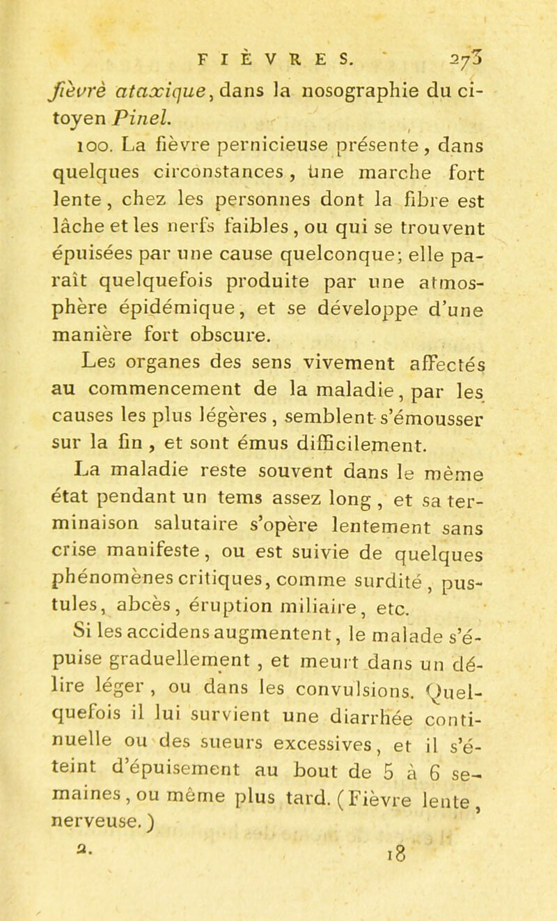 fièvrè ataxique, dans la nosographie du ci- toyen Pinel. 100. La fièvre pernicieuse présente, dans quelques circonstances, üne marche fort lente, chez les personnes dont la fibre est lâche et les nerfs faibles , ou qui se trouvent épuisées par une cause quelconque; elle pa- raît quelquefois produite par une atmos- phère épidémique, et se développe d’une manière fort obscure. Les organes des sens vivement affectés au commencement de la maladie, par les causes les plus légères , semblent s’émousser sur la fin , et sont émus difficilement. La maladie reste souvent dans le même état pendant un tems assez long , et sa ter- minaison salutaire s’opère lentement sans crise manifeste, ou est suivie de quelques phénomènes critiques, comme surdité, pus- tules, abcès, éruption miliaire, etc. Si les accidens augmentent, le malade s’é- puise graduellement , et meurt dans un dé- lire léger , ou dans les convulsions. Quel- quefois il lui survient une diarrhée conti- nuelle ou des sueurs excessives, et il s’é- teint d’épuisement au bout de 5 à 6 se- maines, ou même plus tard. (Fièvre lente, nerveuse. ) 18