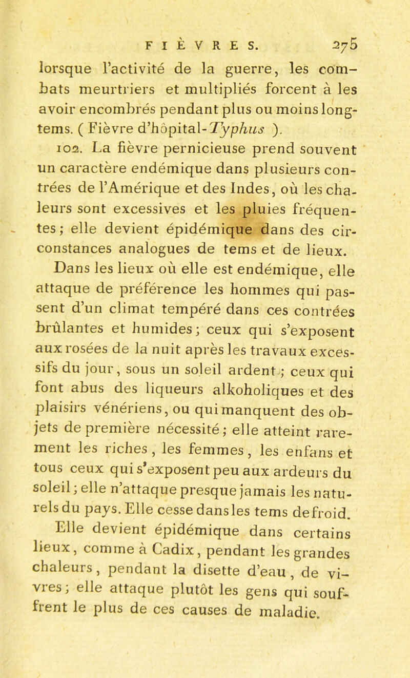 lorsque l’activité de la guerre, les com- bats meurtriers et multipliés forcent à les avoir encombrés pendant plus ou moins long- îems. ( Fièvre d’hôpital-Typhus ). 102. La fièvre pernicieuse prend souvent un caractère endémique dans plusieurs con- trées de l’Amérique et des Indes, où les cha- leurs sont excessives et les pluies fréquen- tes; elle devient épidémique dans des cir- constances analogues de tems et de lieux. Dans les lieux où elle est endémique, elle attaque de préférence les hommes qui pas- sent d’un climat tempéré dans ces contrées brûlantes et humides; ceux qui s’exposent aux rosées de la nuit après les travaux exces- sifs du jour, sous un soleil ardent ; ceux qui font abus des liqueurs alkoholiques et des plaisirs vénériens, ou qui manquent des ob- jets de première nécessité; elle atteint rare- ment les riches, les femmes, les enfans et tous ceux qui s’exposent peu aux ardeurs du soleil ; elle n’attaque presque jamais les natu- rels du pays. Elle cesse dansles tems defroid. Elle devient épidémique dans certains lieux, comme à Cadix, pendant les grandes chaleurs, pendant la disette d’eau, de vi- vies; elle attaque plutôt les gens qui souf- frent le plus de ces causes de maladie.