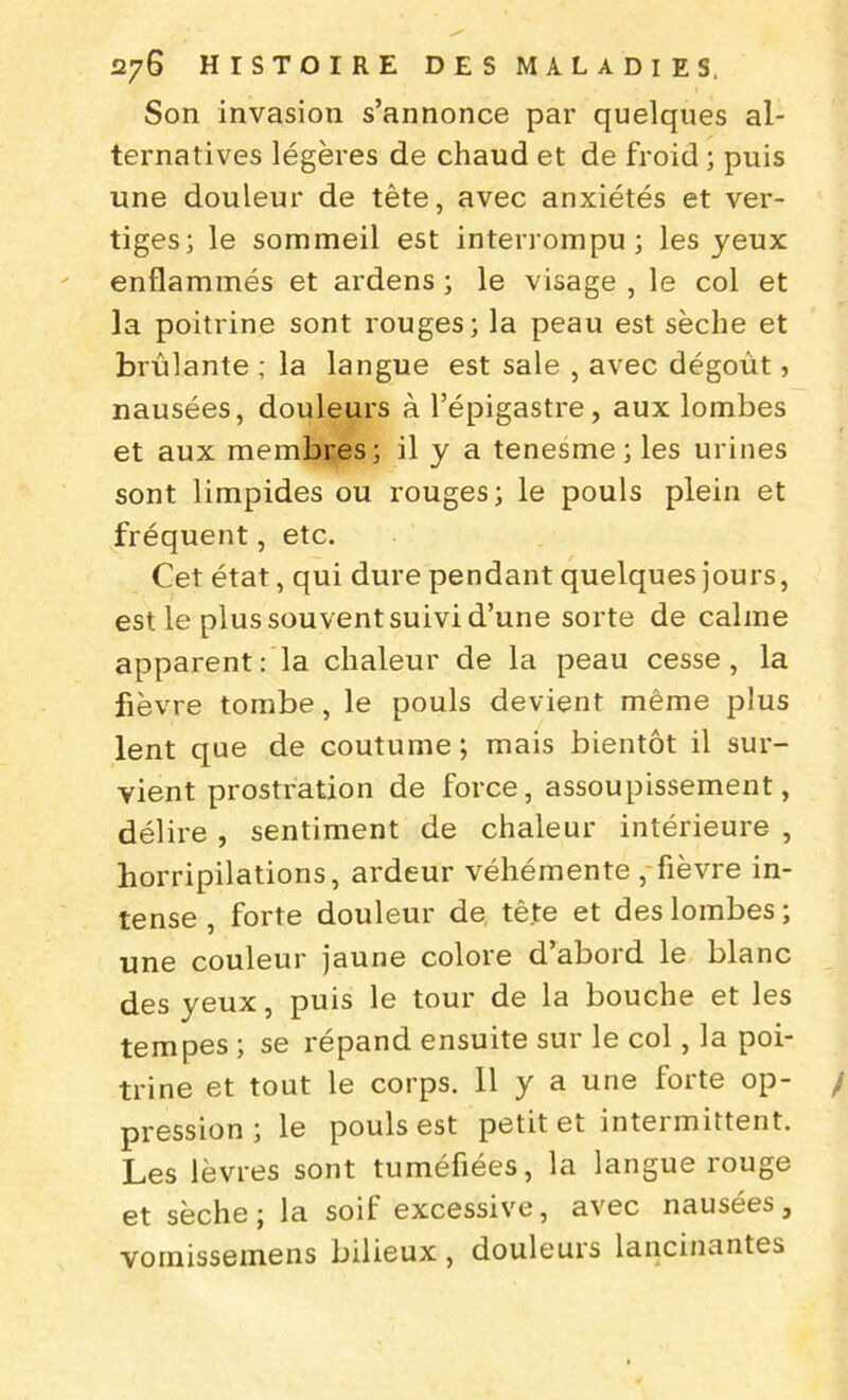 Son invasion s’annonce par quelques al- ternatives légères de chaud et de froid ; puis une douleur de tète, avec anxiétés et ver- tiges; le sommeil est interrompu; les yeux enflammés et ardens ; le visage , le col et la poitrine sont rouges; la peau est sèche et brûlante ; la langue est sale , avec dégoût, nausées, douleurs à l’épigastre, aux lombes et aux membres; il y a tenesme ; les urines sont limpides ou rouges; le pouls plein et fréquent, etc. Cet état, qui dure pendant quelques jours, est le plus souvent suivi d’une sorte de calme apparent: la chaleur de la peau cesse, la fièvre tombe, le pouls devient même plus lent que de coutume ; mais bientôt il sur- vient prostration de force, assoupissement, délire , sentiment de chaleur intérieure , horripilations, ardeur véhémente , fièvre in- tense , forte douleur de tête et des lombes ; une couleur jaune colore d’abord le blanc des yeux, puis le tour de la bouche et les tempes ; se répand ensuite sur le col, la poi- trine et tout le corps. 11 y a une forte op- / pression; le pouls est petit et intermittent. Les lèvres sont tuméfiées, la langue rouge et sèche; la soif excessive, avec nausées, vomissemens bilieux, douleuis lancinantes