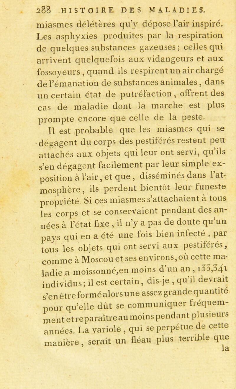 miasmes délétères qu’y dépose l’air inspiré. Les asphyxies produites par la respiration de quelques substances gazeuses; celles qui arrivent quelquefois aux vidangeurs et aux fossoyeurs, quand ils respirent un air chargé de l’émanation de substances animales , dans un certain état de putréfaction, offrent des cas de maladie dont la marche est plus prompte encore que celle de la peste. Il est probable que les miasmes qui se dégagent du corps des pestiférés restent peu attachés aux objets qui leur ont servi, qu’ils s’en dégagent facilement par leur simple ex- position à l’air, et que , disséminés dans l’at- mosphère, ils perdent bientôt leur funeste propriété. Si ces miasmes s’attachaient à tous les corps et se conservaient pendant des an- nées à l’état fixe , il n’y a pas de doute qu’un pays qui en a été une fois bien infecté par tous les objets qui ont servi aux pestiférés, comme à Moscou et ses environs,où cette ma- ladie a moissonné,en moins d un an , i55,34i individus; il est certain, dis-je , qu’il devrait s’en être formé alors une assez grande quantité pour qu’elle dût se communiquer fréquem- ment et reparaître au moins pendant plusieurs années. La variole , qui se perpétue de cette manière, serait un fléau plus terrible que la