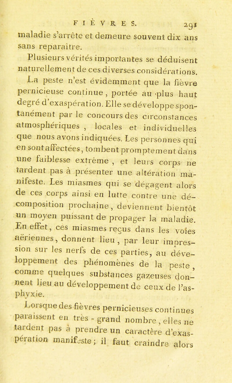 maladie s’arrête et demeure souvent dix ans sans reparaître. Plusieurs vérités importantes se déduisent naturellement de ces diverses considérations. La peste n’est évidemment que la fièvre pernicieuse continue, portée au plus haut degré d exaspération. Elle se développe spon- tanément par le concours des circonstances atmosphériques , locales et individuelles que nous avons indiquées. Les personnes qui en sont affectées, tombent promptement dans une faiblesse extrême , et leurs corps ne tardent pas à présenter une altération ma- nifeste. Les miasmes qui se dégagent alors de ces corps ainsi en lutte contre une dé- composition prochaine, deviennent bientôt un moyen puissant de propager la maladie. En effet, ces miasmes reçus dans les voies aériennes, donnent lieu, par leur impres- sion sur les nerfs de ces parties, au déve- loppement des phénomènes de la peste, comme quelques substances gazeuses don- nent beu au développement de ceux de l’as- phyxie. Lorsque des fièvres pernicieuses continues paraissent en très - grand nombre, elles ne tardent pas à prendre un caractère d’exas- pération manifeste ; il faut craindre alors