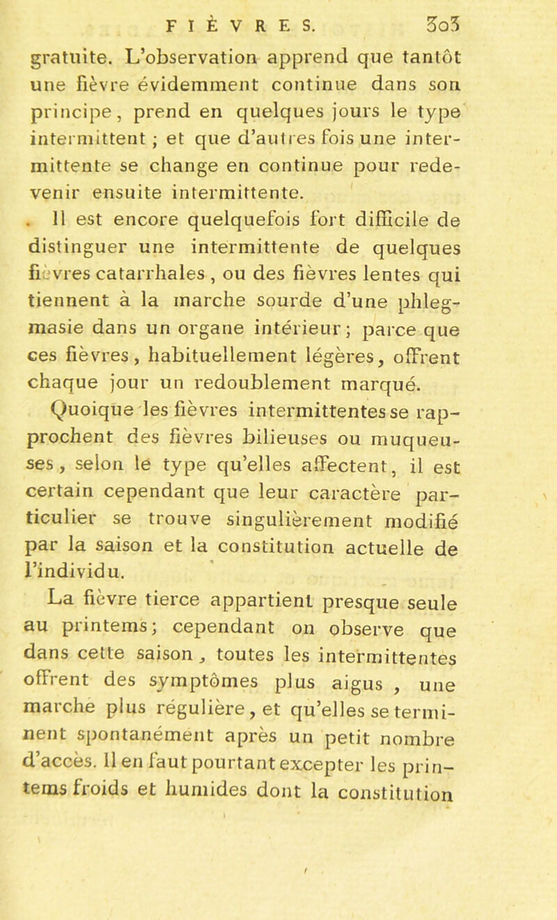 gratuite. L’observation apprend que tantôt une fièvre évidemment continue dans son principe, prend en quelques jours le type intermittent ; et que d'autres fois une inter- mittente se change en continue pour rede- venir ensuite intermittente. . 11 est encore quelquefois fort difficile de distinguer une intermittente de quelques fièvres catarrhales , ou des fièvres lentes qui tiennent à la marche sourde d’une phleg- masie dans un organe intérieur; parce que ces fièvres, habituellement légères, offrent chaque jour un redoublement marqué. Quoique les fièvres intermittentes se rap- prochent des fièvres bilieuses ou muqueu- ses, selon le type qu’elles affectent, il est certain cependant que leur caractère par- ticulier se trouve singulièrement modifié par la saison et la constitution actuelle de l’individu. La fièvre tierce appartient presque seule au printems; cependant on observe que dans cette saison, toutes les intermittentes offrent des symptômes plus aigus , une marche plus régulière, et qu’elles se termi- nent spontanément après un petit nombre d’accès, il en faut pourtant excepter les prin- tems froids et humides dont la constitution