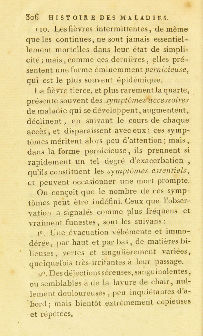 no. Les fièvres intermittentes, de même que les continues, ne sont jamais essentiel- lement mortelles dans leur état de simpli- cité ; mais , comme ces dernières, elles pré- sentent une forme éminemment pernicieuse, qui est le plus souvent épidémique. La fièvre tierce, et plus rarement la quarte, présente souvent des symptômes accessoires de maladie qui se développent, augmentent, déclinent, en suivant le cours de chaque accès, et disparaissent avec eux; ces symp- tômes méritent alors peu d’attention; mais, dans la forme pernicieuse, ils prennent si rapidement un tel degré d’exacerbation , qu’ils constituent les symptômes essentiels, et peuvent occasionner une mort prompte. On conçoit que le nombre de ces symp- tômes peut être indéfini. Ceux que l’obser- vation a signalés comme plus fréquens et vraiment funestes, sont les suivans : i°. Une évacuation véhémente et immo- dérée, par haut et par bas , de matières bi- lieuses, vertes et singulièrement variées, quelquefois très-irritantes à leur passage. 2°. Des déjections séreuses, sanguinolentes, ou semblables à de la lavure de chair, nul- lement douloureuses , peu inquiétantes d a- bord; mais bientôt extrêmement copieuses et répétées.