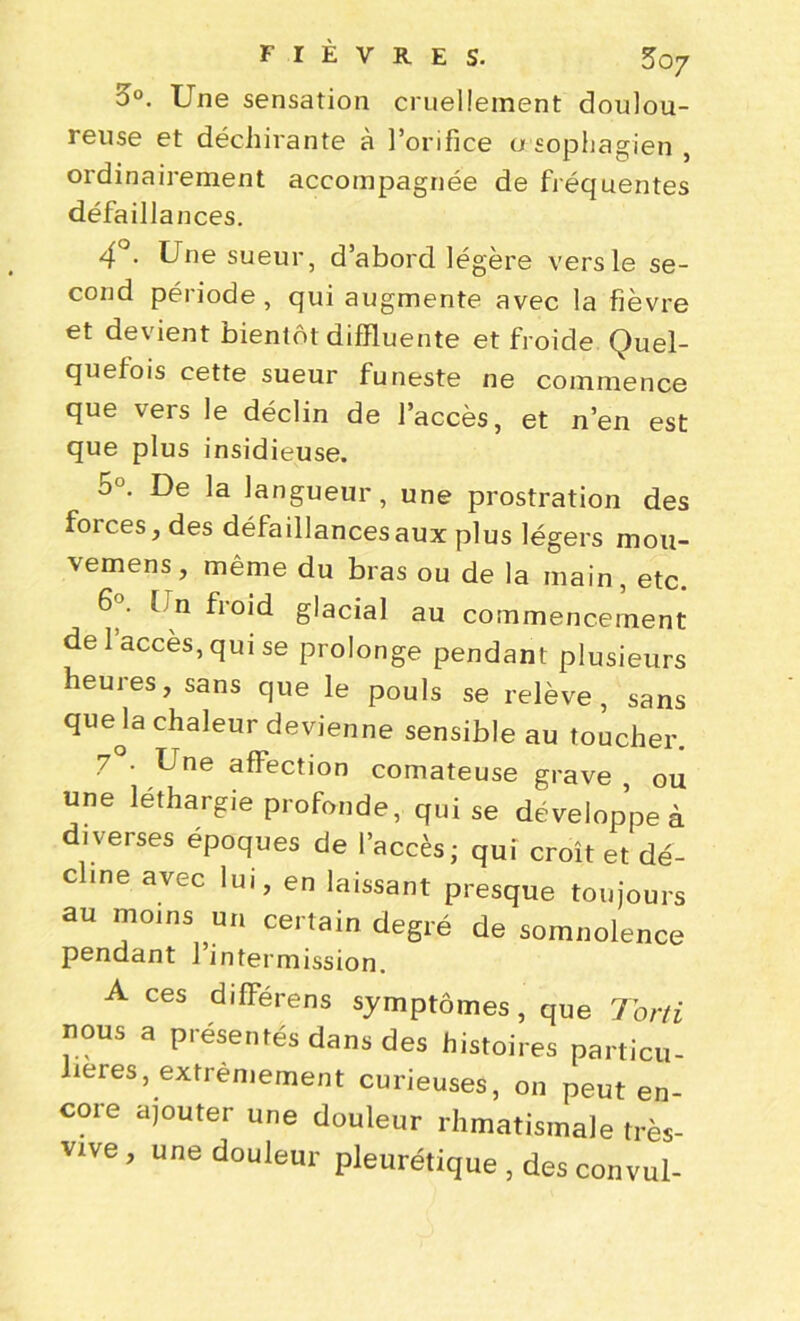 o°. Une sensation cruellement doulou- reuse et déchirante à l’orifice a sophagien , ordinairement accompagnée de fréquentes défaillances. 4° • Une sueur, d’abord légère vers le se- cond période , qui augmente avec la fièvre et devient bientôt difïluente et froide Quel- quefois cette sueur funeste ne commence que vers le déclin de l’accès, et n’en est que plus insidieuse. o°. De la langueur, une prostration des forces, des défaillances aux plus légers mou- vemens, même du bras ou de la main, etc. 6°. Un froid glacial au commencement de 1 accès, qui se prolonge pendant plusieurs heures, sans que le pouls se relève, sans queja chaleur devienne sensible au toucher. 7 . Une affection comateuse grave, ou une léthargie profonde, qui se développe à diverses époques de l’accès; qui croît et dé- cline avec lui, en laissant presque toujours au moins un certain degré de somnolence pendant 1 intermission. A ces différens symptômes, que Torti nous a présentés dans des histoires particu- lières, extrêmement curieuses, on peut en- core ajouter une douleur rhmatisinale très- vive , une douleur pleurétique , des convul-