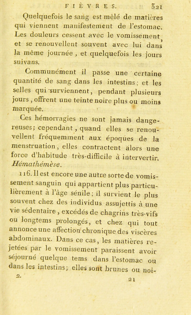 1 Quelquefois le sang est mêlé de matières qui viennent manifestement de l’estomac. Les douleurs cessent avec le vomissement et se renouvellent souvent avec lui dans* la même journée , et quelquefois les jours suivans. Communément il passe une certaine quantité de sang dans les intestins; et les selles qui-surviennent, pendant plusieurs jours , offrent une teinte noire plus ou moins marquée. > Ces hémorragies ne sont jamais dange- ieuses; cependant, quand elles se renou- vellent fréquemment aux époques de la menstruation, elles contractent alors une foi ce d habitude tres-difïicile a intervertir Hémath ém èse. 116. Il est encore une autre sorte de vomis- sement sanguin qui appartient plus particu- lièrement à lage sénile; il survient Je plus souvent chez des individus assujettis à une vie sédentaire , excédés de chagrins très-vifs ou longtems prolongés, et chez qui tout annonce une affection chronique des viscères abdominaux. Dans ce cas, les matières re- jetées par le vomissement paraissent avoir séjourné quelque tems dans l’estomac ou dans les intestins; elles sont brunes ou noi- 2. ai