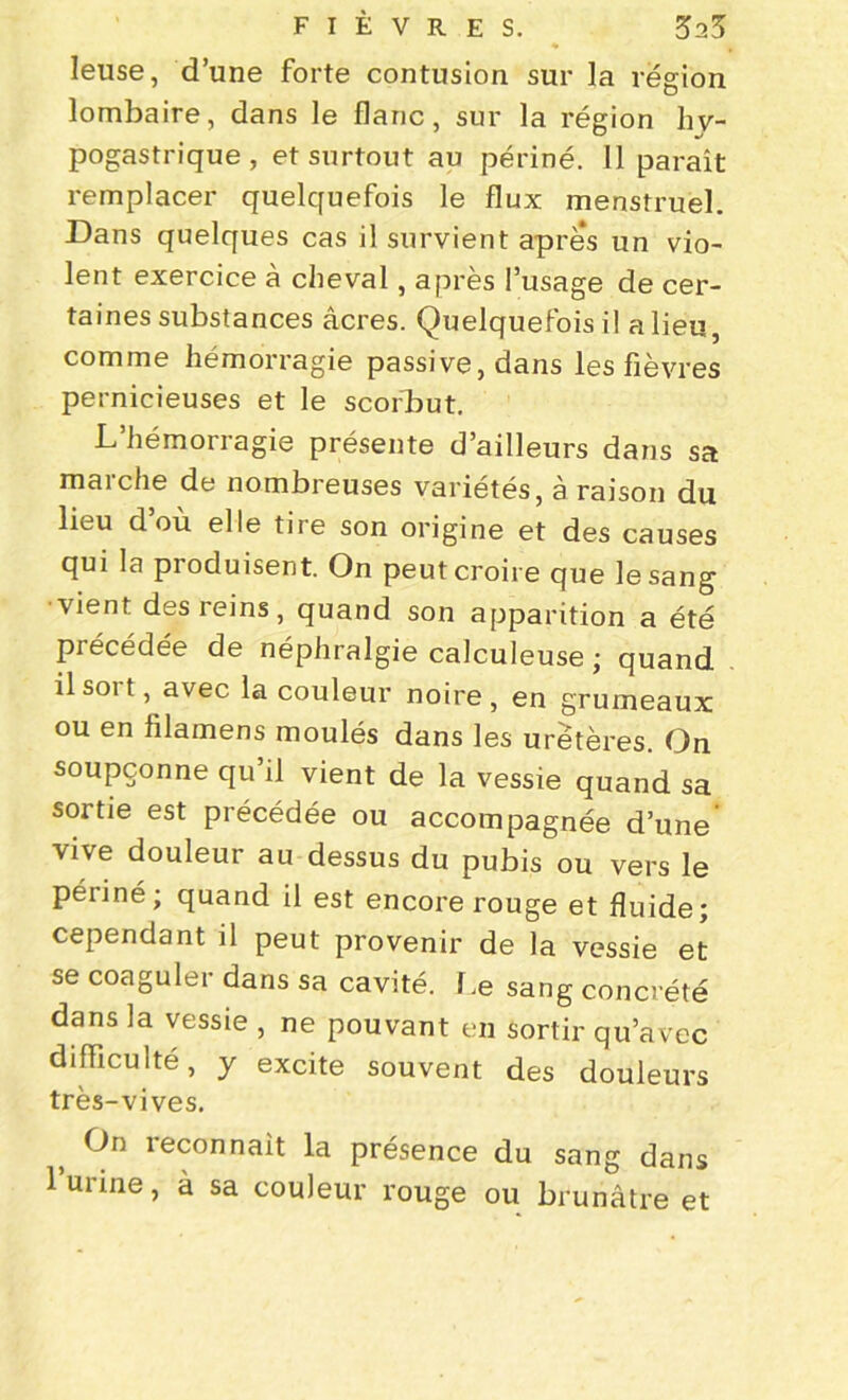 Ieuse, d’une forte contusion sur la région lombaire, dans le flanc, sur la région hy- pogastrique, et surtout au périné. 11 paraît remplacer quelquefois le flux menstruel. Dans quelques cas il survient après un vio- lent exercice à cheval, après l’usage de cer- taines substances âcres. Quelquefois il a lieu, comme hémorragie passive, dans les fièvres pernicieuses et le scorbut. L hémorragie présente d’ailleurs dans sa marche de nombreuses variétés, à raison du lieu d ou elle tire son origine et des causes qui la produisent. On peut croire que le sang vient des reins, quand son apparition a été précédée de néphralgie calculeuse ; quand il soi t, avec la couleur noire , en grumeaux ou en iilamens moulés dans les uretères. On soupçonne qu’il vient de la vessie quand sa sortie est précédée ou accompagnée d’une vive douleur au dessus du pubis ou vers le périné; quand il est encore rouge et fluide; cependant il peut provenir de la vessie et se coaguler dans sa cavité. Le sang concrète dans la vessie , ne pouvant en sortir qu’avec difficulté, y excite souvent des douleurs très-vives. On reconnaît la présence du sang dans 1 urine, à sa couleur rouge ou brunâtre et