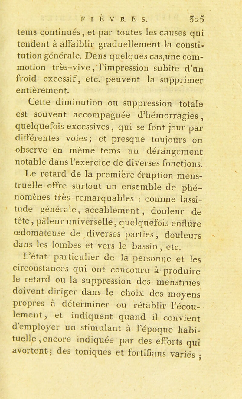 teins continués, et par toutes les causes qui tendent à affaiblir graduellement la consti- tution générale. Dans quelques cas,une com- motion très-vive, l’impression subite d’an froid excessif, etc. peuvent la supprimer entièrement. Cette diminution ou suppression totale est souvent accompagnée d’hémorragies, quelquefois excessives , qui se font jour par différentes voies ; et presque toujours on observe en même tems un dérangement notable dans l’exercice de diverses fonctions. Le retard de la première éruption mens- truelle offre surtout un ensemble de phé- nomènes très - remarquables : comme lassi- tude générale, accablement , douleur de tête, pâleur universelle, quelquefois enflure œdomateuse de diverses parties, douleurs dans les lombes et vers le bassin, etc. L état particulier de la personne et les circonstances qui ont concouru à produire le retard ou la suppression des menstrues doivent diriger dans le choix des moyens propres à déterminer ou rétablir l’écou- lement, et indiquent quand il convient demployer un stimulant à l’époque habi- tuelle , encore indiquée par des efforts qui avortent; des toniques et fortifians variés ;