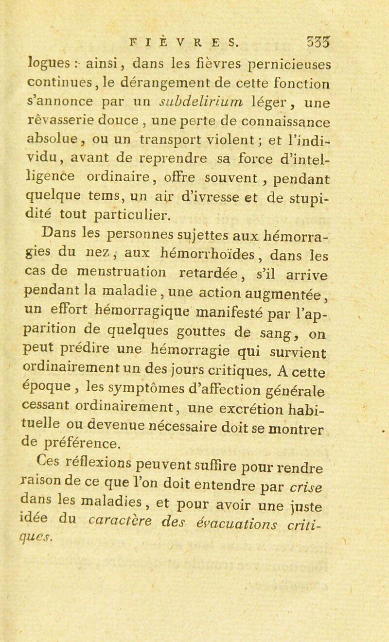 logues : ainsi, dans les fièvres pernicieuses continues, le dérangement de cette fonction s’annonce par un subdelirium léger, une rêvasserie douce , une perte de connaissance absolue, ou un transport violent; et l’indi- vidu, avant de reprendre sa force d’intel- ligence ordinaire , offre souvent , pendant quelque teins, un air d’ivresse et de stupi- dité tout particulier. Dans les personnes sujettes aux hémorra- gies du nez, aux hémorrhoïdes, dans les cas de menstruation retardée, s’il arrive pendant la maladie, une action augmentée, un effort hémorragique manifesté par l’ap- parition de quelques gouttes de sang, on peut prédire une hémorragie qui survient ordinairement un des jours critiques. A cette époque , les symptômes d’affection générale cessant ordinairement, une excrétion habi- tuelle ou devenue nécessaire doit se montrer de préférence. Ces réflexions peuvent suffire pour rendre raison de ce que l’on doit entendre par crise dans les maladies, et pour avoir une juste idée du caractère des évacuations criti- ques.