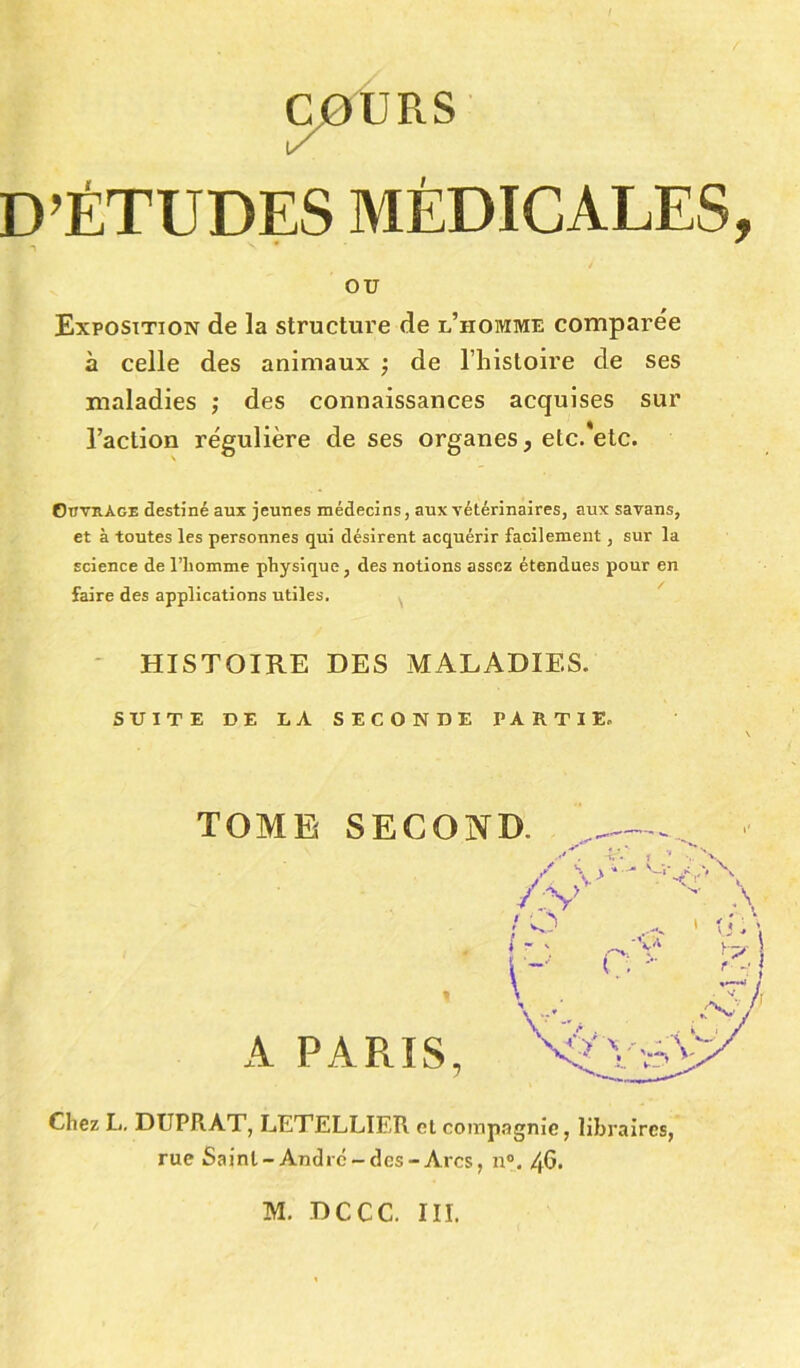 D’ÉTUDES MÉDICALES, ou Exposition de la structure de l’homme comparée à celle des animaux ; de l’histoire de ses maladies ; des connaissances acquises sur l’action régulière de ses organes, etc.'etc. Ouvrage destiné aux jeunes médecins, aux vétérinaires, aux savans, et à toutes les personnes qui désirent acquérir facilement, sur la science de l’homme physique, des notions assez étendues pour en faire des applications utiles. HISTOIRE DES MALADIES. SUITE DE LA SECONDE PARTIE. TOME SECOND. A PARIS, Chez L. DtJPRAT, LETELLIER et compagnie, libraires, rue Saint-André-des-Arcs, n°. 4G. . T. * 1 . \ /Vv> ,<r \ ; o . il/ i * ' c i . - B V'v .:X,V M. DCCC. III.