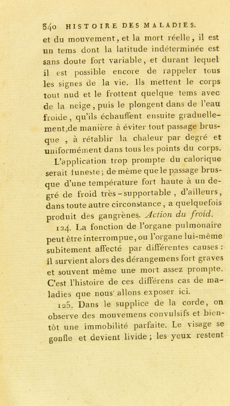 et du mouvement, et la mort réelle, il est un tems dont la latitude indéterminée est sans doute fort variable, et durant lequel il est possible encore de rappeler tous les signes de la vie. Ils mettent le corps tout nud et le frottent quelque tems avec de la neige, puis le plongent dans de l’eau froide, qu’ils échauffent ensuite graduelle- ment.de manière à éviter tout passage brus- que , à rétablir la chaleur par degré et uniformément dans tous les points du corps. L’application trop prompte du calorique serait tuneste ; de même que le passage brus- que d’une température fort haute à un de- gré de froid très - supportable , d’ailleurs, dans toute autre circonstance, a quelquefois produit des gangrènes. Action du froid. 124. La fonction de l’organe pulmonaire peut être interrompue, ou l’organe lui-même subitement affecté par différentes causes : il survient alors des dérangemens fort graves et souvent même une mort assez prompte. C’est l’histoire de ces différens cas de ma- ladies que nous' allons exposeï ici. 125. Dans le supplice de la corde, on observe des mouveinens convulsifs et bien- tôt une immobilité parfaite. Le \isage se gonfle et devient livide ; les yeux restent