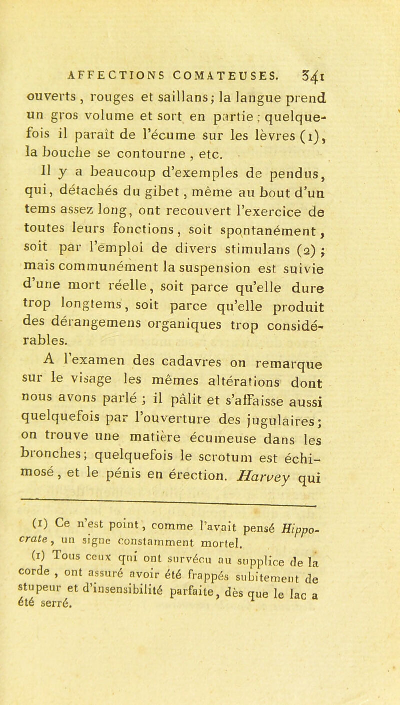 ouverts , rouges et saillans; la langue prend un gros volume et sort en partie; quelque- fois il parait de l’écume sur les lèvres (1), la bouche se contourne , etc. 11 y a beaucoup d’exemples de pendus, qui, détachés du gibet, même au bout d’un tems assez long, ont recouvert l’exercice de toutes leurs fonctions, soit spontanément, soit par l’emploi de divers stimulans (2) ; mais communément la suspension est suivie d’une mort réelle, soit parce quelle dure trop longtems, soit parce qu’elle produit des dérangemens organiques trop considé- rables. A 1 examen des cadavres on remarque sur le visage les mêmes altérations dont nous avons parlé ; il pâlit et s’affaisse aussi quelquefois par 1 ouverture des jugulaires; on trouve une matière écumeuse dans les bronches; quelquefois le scrotum est échi- mosé, et le pénis en érection. Harvey qui (1) Ce n’est point, comme l’avait pensé Hippo- crate, un signe constamment mortel. (x) Tous ceux qui ont survécu au supplice de la corde , ont assuré avoir été frappés subitement de stupeur et d’insensibilité parfaite, dès que le lac été serré. a