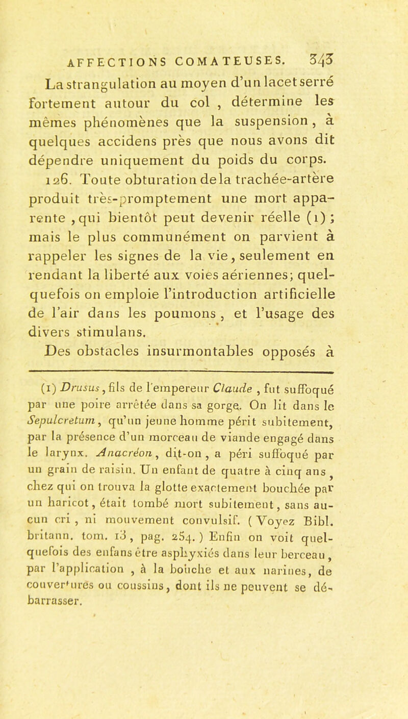 La strangulation au moyen d’un lacetserré fortement autour du col , détermine les mêmes phénomènes que la suspension, à quelques accidens près que nous avons dit dépendre uniquement du poids du corps. 126. Toute obturation delà trachée-artère produit très-promptement une mort appa- rente ,qui bientôt peut devenir réelle (1); mais le plus communément on parvient à rappeler les signes de la vie, seulement en rendant la liberté aux voies aériennes; quel- quefois on emploie l’introduction artificielle de l’air dans les poumons , et l’usage des divers stimulans. Des obstacles insurmontables opposés à (1) Z?ruJi«,fi[s de l'empereur Claude , fut suffoqué par une poire arrêtée dans sa gorge. On lit dans le Sepulcretum , qu’un jeune homme périt subitement, par la présence d’un morceau de viande engagé dans le larynx. Anacréon, dq-on , a péri suffoqué par un grain de raisin. Un enfant de quatre à cinq ans chez qui on trouva la glotte exactement bouchée par un haricot, était tombé mort subitement, sans au- cun cri , ni mouvement convulsif. ( Voyez Bibl. britann. tom. id , pag. 25q. ) Enfin on voit quel- quefois des enfans être asphyxiés dans leur berceau , par l’application , à la boiiche et aux narines, de couver'ures ou coussins, dont ils ne peuvent se dé- barrasser.