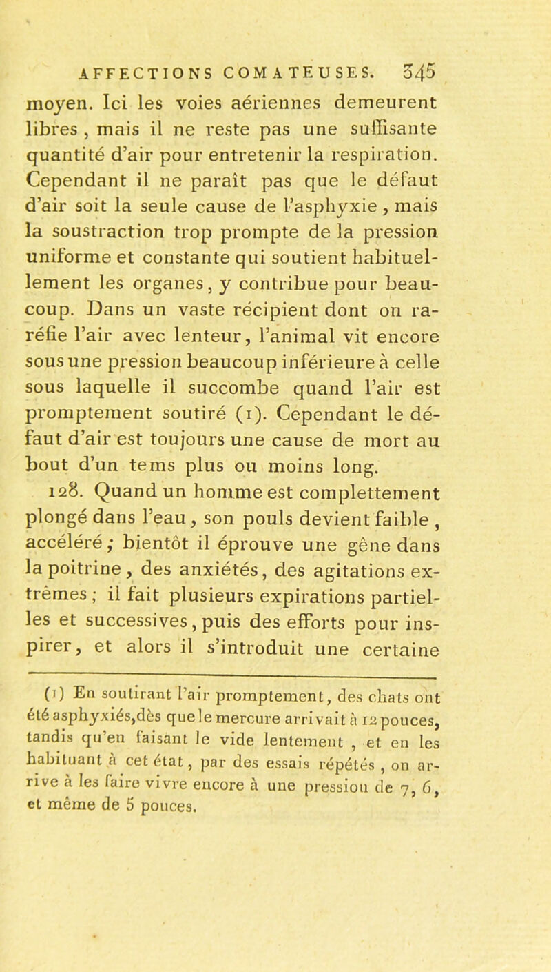 moyen. Ici les voies aériennes demeurent libres , mais il ne reste pas une suffisante quantité d’air pour entretenir la respiration. Cependant il ne paraît pas que le défaut d’air soit la seule cause de l’asphyxie, mais la soustraction trop prompte de la pression uniforme et constante qui soutient habituel- lement les organes, y contribue pour beau- coup. Dans un vaste récipient dont on ra- réfie l’air avec lenteur, l’animal vit encore sous une pression beaucoup inférieure à celle sous laquelle il succombe quand l’air est promptement soutiré (i). Cependant le dé- faut d’air est toujours une cause de mort au bout d’un tems plus ou moins long. 128. Quand un homme est complettement plongé dans l’eau, son pouls devient faible , accéléré ,* bientôt il éprouve une gêne dans la poitrine, des anxiétés, des agitations ex- trêmes ; il fait plusieurs expirations partiel- les et successives , puis des efforts pour ins- pirer , et alors il s’introduit une certaine (1) En soutirant l’air promptement, des chats ont été asphyxiés,dès que le mercure arrivait à 12 pouces, tandis qu’en taisant le vide lentement , et en les habituant à cet état, par des essais répétés , on ar- rive à les faire vivre encore à une pression de 7, 6, et même de 5 pouces.