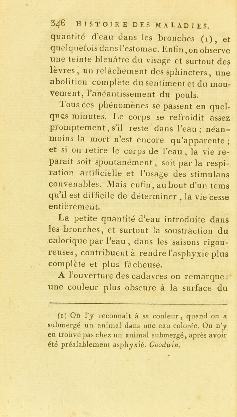 quantité d’eau dans les bronches (1), et quelquefois dans 1 estomac. Enfin,on observe une teinte bleuâtre du visage et surtout des lèvres, un relâchement des sphincters, une abolition complète du sentiment et du mou- vement, l’anéantissement du pouls. Tous ces phénomènes se passent en quel- ques minutes. Le corps se refroidit assez promptement, s’il reste dans l’eau; néan- moins la mort n’est encore qu’apparente ; et si on retire le corps de l’eau , la vie re- paraît soit spontanément, soit par la respi- ration artificielle et l’usage des stimulans convenables. Mais enfin, au bout d’un tems qu’il est difficile de déterminer , la vie cesse entièrement. La petite quantité d’eau introduite dans les bronches, et surtout la soustraction du calorique par l’eau , dans les saisons rigou- reuses, contribuent à rendre l’asphyxie plus complète et plus fâcheuse. A l’ouverture des cadavres on remarque : une couleur plus obscure à la surface du (i) On l’y reconnaît à sa couleur, quand on a submergé un animal dans une eau colorée. On n’y en trouve pas chez un animal submergé, après avoir été préalablement asphyxié. Goodwin.