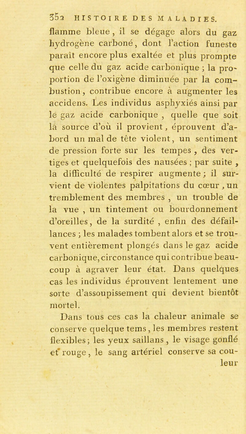 flamme bleue , il se dégage alors du gaz hydrogène carboné, dont l’action funeste paraît encore plus exaltée et plus prompte que celle du gaz acide carbonique ; la pro~ portion de l’oxigène diminuée par la com- bustion, contribue encore à augmenter les accidens. Les individus asphyxiés ainsi par le gaz acide carbonique , quelle que soit là source d’où il provient, éprouvent d’a- bord un mal de tête violent, un sentiment de pression forte sur les tempes , des ver- tiges et quelquefois des nausées ; par suite , la difficulté de respirer augmente; il sur- vient de violentes palpitations du cœur , un tremblement des membres , un trouble de la vue , un tintement ou bourdonnement d’oreilles, de la surdité , enfin des défail- lances ; les malades tombent alors et se trou- vent entièrement plongés dans le gaz acide carbonique, circonstance qui contribue beau- coup à agraver leur état. Dans quelques cas les individus éprouvent lentement une sorte d’assoupissement qui devient bientôt mortel. Dans tous ces cas la chaleur animale se conserve quelque tems , les membres restent flexibles; les yeux saillans , le visage gonflé et' rouge , le sang artériel conserve sa cou- leur