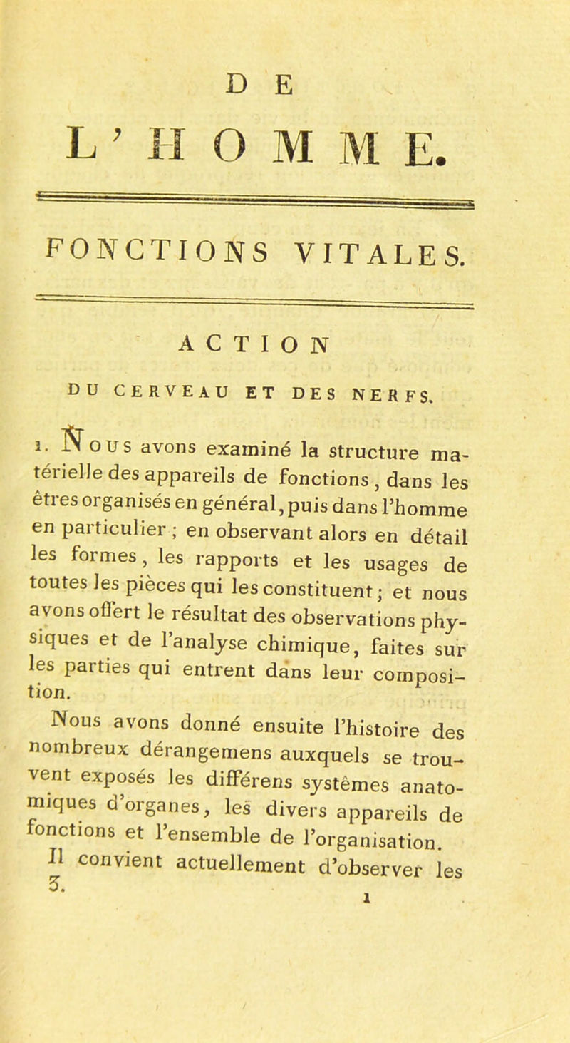 D E L 7 H O M M E. FONCTIONS VITALES. ACTION DU CERVEAU ET DES NERFS. i. Nous avons examiné la structure ma- téiielle des appareils de fonctions , dans les êtres organisés en général, puis dans l’homme en particulier ; en observant alors en détail les formes, les rapports et les usages de toutes les pièces qui les constituent; et nous avons offert le résultat des observations phy- siques et de l’analyse chimique, faites sur les parties qui entrent dans leur composi- tion. Nous avons donné ensuite l’histoire des nombreux dérangemens auxquels se trou- vent exposés les différens systèmes anato- miques d organes, les divers appareils de fonctions et l’ensemble de l’organisation. Il convient actuellement d’observer les