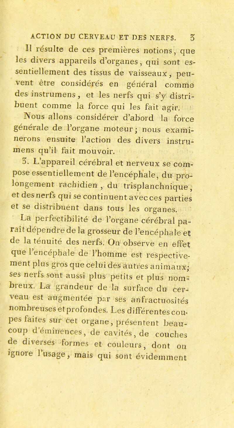 Il résulte de ces premières notions, que les divers appareils d’organes, qui sont es- sentiellement des tissus de vaisseaux, peu- vent être considérés en général comme des instrumens, et les nerfs qui s’y distri- buent comme la force qui les fait agir. Nous allons considérer d’abord la force générale de 1 organe moteur • nous exami- nerons ensuite l’action des divers instru- mens qu’il fait mouvoir. 3. L’appareil cérébral et nerveux se com- pose essentiellement de l’encéphale, du pro- longement rachidien , du trisplanchnique, et des nerfs qui se continuent avec ces parties et se distribuent dans tous les organes. La perfectibilité de l’organe cérébral pa- raît dépendre de la grosseur de l’encéphale et de la ténuité des nerfs. On observe en efFet que 1 encéphale de l’homme est respective- ment plus gros que celui des autres animaux; ses nerfs sont aussi plus petits et plus nom- breux. La grandeur de la surface du cer- veau est augmentée p:;r ses anfractuosités nombreuses et profondes. Les différentes cou- pes faites sur cet organe, présentent beau- coup deminences, de cavités, de couches de diverses formes et couleurs, dont on ignoie 1 usage, mais qui sont évidemment