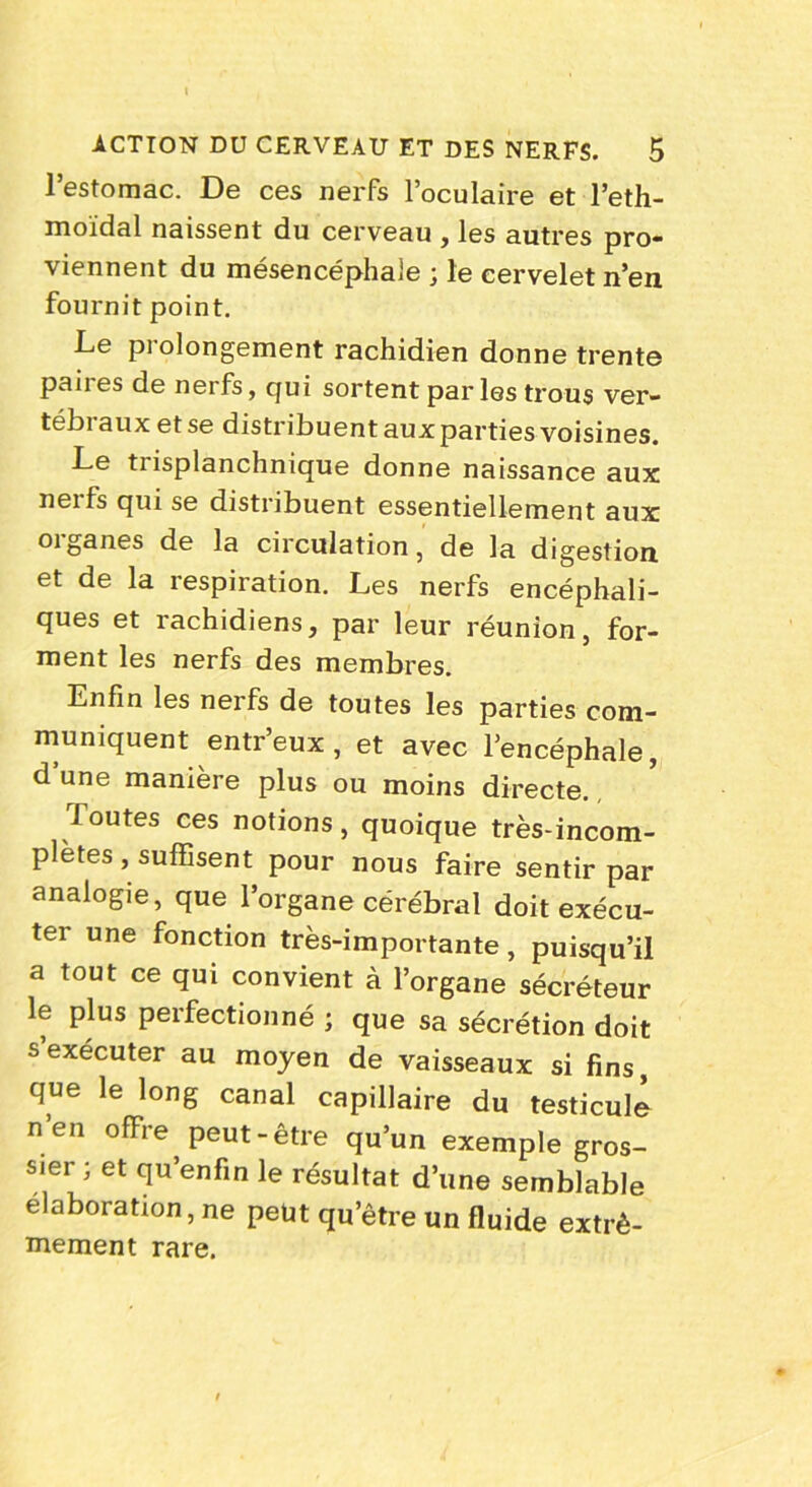 l’estomac. De ces nerfs l’oculaire et l’eth- moïdal naissent du cerveau , les autres pro- viennent du mésencéphale ; le cervelet n’en fournit point. Le prolongement rachidien donne trente paires de nerfs, qui sortent par les trous ver- tébraux et se distribuent aux parties voisines. Le trisplanchnique donne naissance aux nerfs qui se distribuent essentiellement aux oiganes de la circulation, de la digestion et de la respiration. Les nerfs encéphali- ques et rachidiens, par leur réunion, for- ment les nerfs des membres. Enfin les nerfs de toutes les parties com- muniquent entr’eux, et avec l’encéphale, d’une manière plus ou moins directe. foutes ces notions , quoique très-incom- plètes , suffisent pour nous faire sentir par analogie, que l’organe cérébral doit exécu- ter une fonction très-importante, puisqu’il a tout ce qui convient à l’organe sécréteur le plus perfectionné ; que sa sécrétion doit s exécuter au moyen de vaisseaux si fins, que le long canal capillaire du testicule n’en offre peut-être qu’un exemple gros- sier ; et qu’en fin le résultat d’une semblable élaboration, ne peüt qu’être un fluide extrê- mement rare.