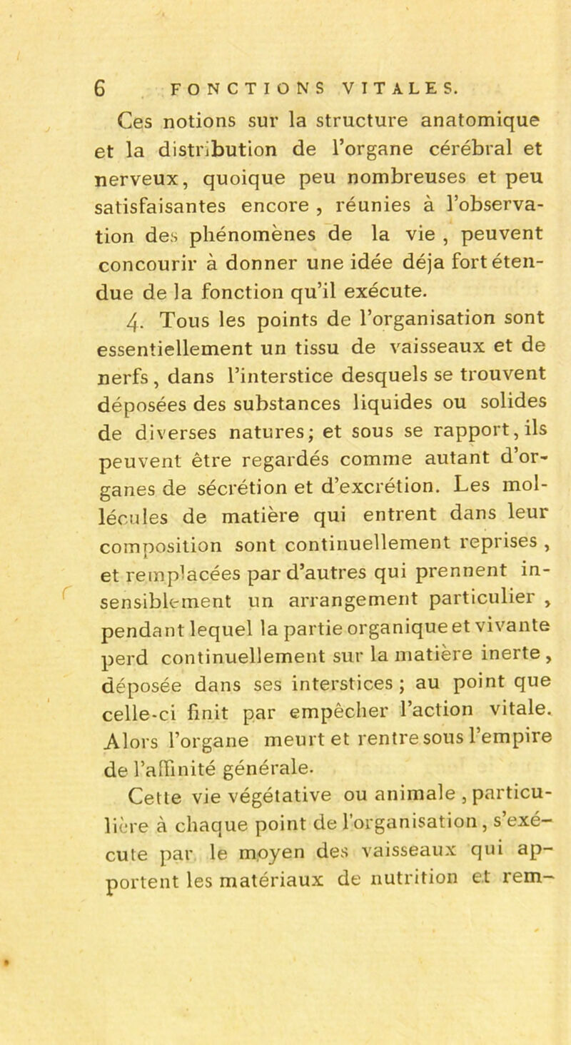 Ces notions sur la structure anatomique et la distribution de l’organe cérébral et nerveux, quoique peu nombreuses et peu satisfaisantes encore , réunies à l’observa- tion des phénomènes de la vie , peuvent concourir à donner une idée déjà fort éten- due de la fonction qu’il exécute. 4. Tous les points de l’organisation sont essentiellement un tissu de vaisseaux et de nerfs , dans l’interstice desquels se trouvent déposées des substances liquides ou solides de diverses natures; et sous se rapport, ils peuvent être regardés comme autant d’or- ganes de sécrétion et d’excrétion. Les mol- lécules de matière qui entrent dans leur composition sont continuellement reprises , et remplacées par d’autres qui prennent in- sensiblement un arrangement particulier , pendant lequel la partie organique et vivante perd continuellement sur la matière inerte , déposée dans ses interstices; au point que celle-ci finit par empêcher l’action vitale. Alors l’organe meurt et rentre sous l’empire de l’affinité générale. Cette vie végétative ou animale , particu- lière à chaque point de l’organisation, s’exé- cute par le moyen des vaisseaux qui ap- portent les matériaux de nutrition et rem-