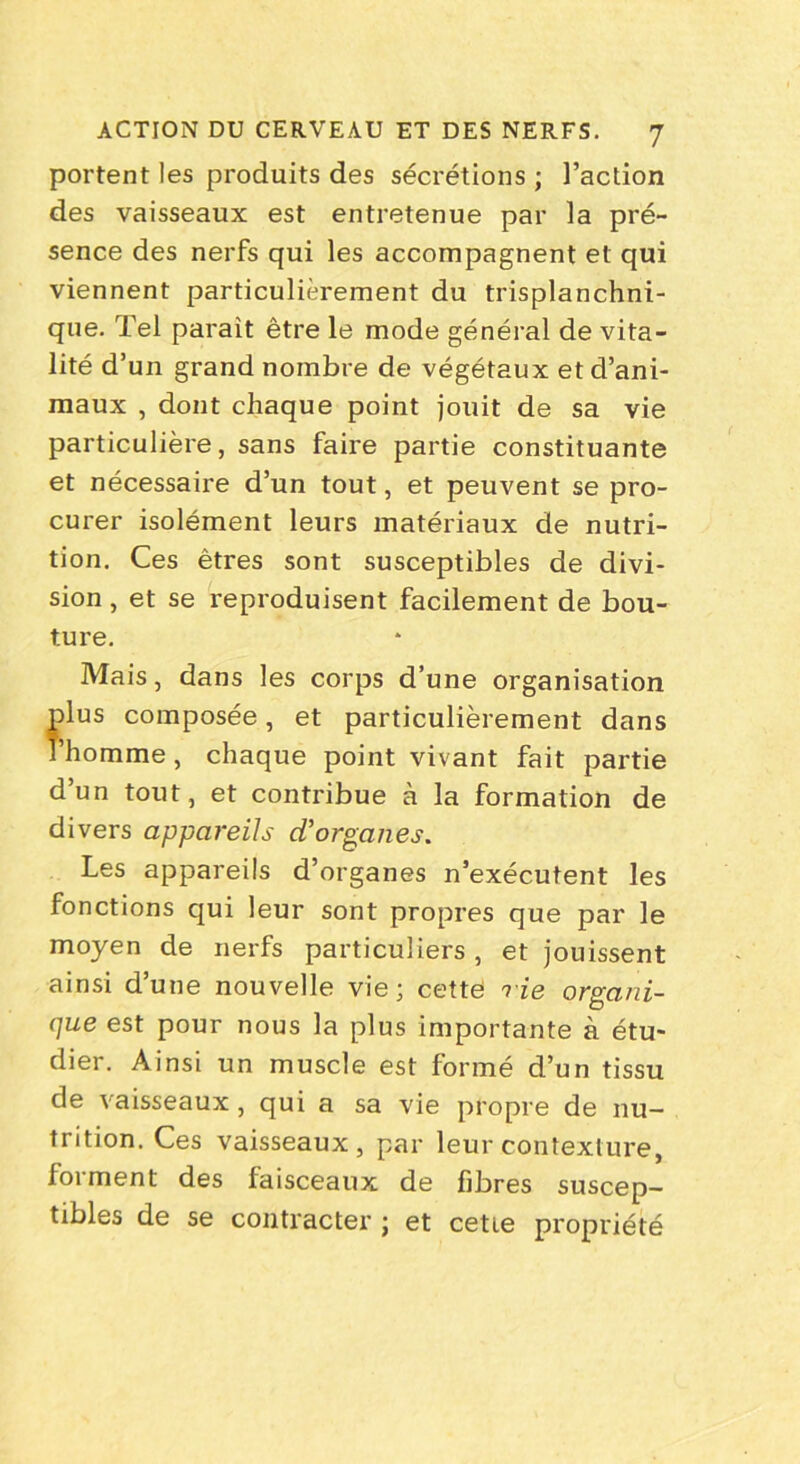 portent les produits des sécrétions ; l’action des vaisseaux est entretenue par la pré- sence des nerfs qui les accompagnent et qui viennent particulièrement du trisplanchni- que. Tel paraît être le mode général de vita- lité d’un grand nombre de végétaux et d’ani- maux , dont chaque point jouit de sa vie particulière, sans faire partie constituante et nécessaire d’un tout, et peuvent se pro- curer isolément leurs matériaux de nutri- tion. Ces êtres sont susceptibles de divi- sion , et se reproduisent facilement de bou- ture. Mais, dans les corps d’une organisation plus composée, et particulièrement dans l’homme , chaque point vivant fait partie d’un tout, et contribue à la formation de divers appareils d'organes. Les appareils d’organes n’exécutent les fonctions qui leur sont propres que par le moyen de nerfs particuliers , et jouissent ainsi d’une nouvelle vie; cette rie organi- que est pour nous la plus importante à étu- dier. Ainsi un muscle est formé d’un tissu de vaisseaux, qui a sa vie propre de nu- trition. Ces vaisseaux , par leur contexture, forment des faisceaux de fibres suscep- tibles de se contracter ; et cette propriété