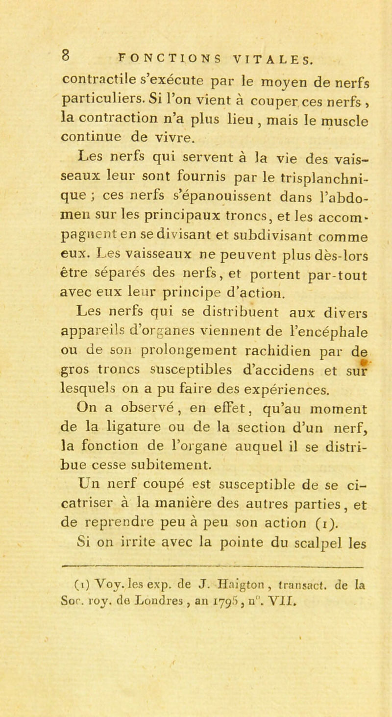 contractile s’exécute par le moyen de nerfs particuliers. Si 1 on vient a couper ces nerfs » la contraction n’a plus lieu , mais le muscle continue de vivre. Les nerfs qui servent à la vie des vais- seaux leur sont fournis par le trisplanchni- que ; ces nerfs s’épanouissent dans l’abdo- men sur les principaux troncs, et les accom- pagnent en se divisant et subdivisant comme eux. Les vaisseaux ne peuvent plus dès-lors être séparés des nerfs, et portent par-tout avec eux leur principe d’action. Les nerfs qui se distribuent aux divers appareils d’organes viennent de l’encéphale ou de son prolongement rachidien par de gros troncs susceptibles d’accidens et sur lesquels on a pu faire des expériences. On a observé, en effet, qu’au moment de la ligature ou de la section d’un nerf, la fonction de l’organe auquel il se distri- bue cesse subitement. Un nerf coupé est susceptible de se ci- catriser à la manière des autres parties, et de reprendre peu à peu son action (i). Si on irrite avec la pointe du scalpel les (1) Voy. les exp. de J. Haigton , transact. de la Sor. voy. de Londres , an iygf), a. VII.