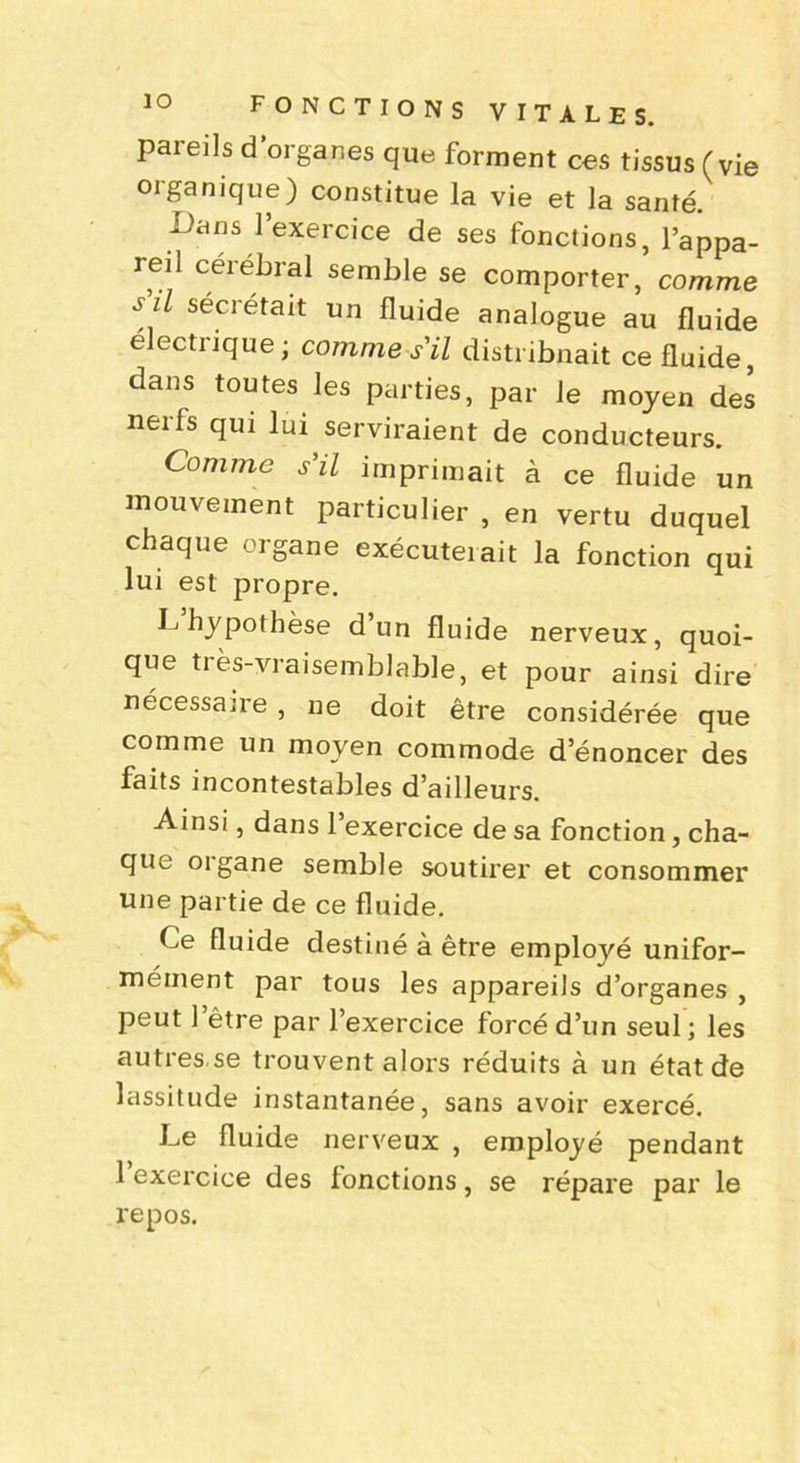 pareils d’organes que forment ces tissus (vie oiganique) constitue la vie et la santé. Dans l’exercice de ses fonctions, l’appa- reil cérébral semble se comporter, comme s il sécrétait un fluide analogue au fluide e ectiique; comme s'il distribuait ce fluide, dans toutes les parties, par Je moyen des nerfs qui lui serviraient de conducteurs. Comme s'il imprimait à ce fluide un mouvement particulier , en vertu duquel chaque organe exécuteiait la fonction qui lui est propre. D hypothèse d un fluide nerveux, quoi- que très-vraisemblable, et pour ainsi dire nécessaire , 11e doit être considérée que comme un moyen commode d’énoncer des faits incontestables d’ailleurs. Ainsi, dans 1 exercice de sa fonction, cha- que organe semble soutirer et consommer une partie de ce fluide. Ce fluide destiné à être employé unifor- mément par tous les appareils d’organes , peut l’être par l’exercice forcé d’un seul; les autres se trouvent alors réduits à un état de lassitude instantanée, sans avoir exercé. De fluide nerveux , employé pendant 1 exercice des fonctions, se répare par le repos.