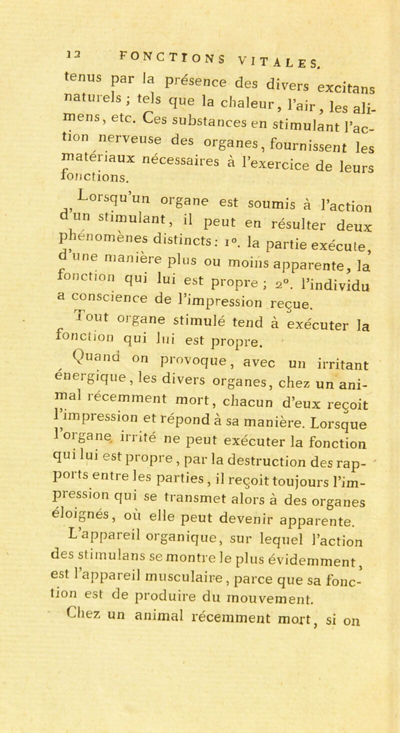 1 2 tenus par la présence des divers excitans natuiels; tels que la chaleur, l’air, les ali- mens, etc. Ces substances en stimulant l’ac- tion nerveuse des organes, fournissent les matériaux nécessaires à l’exercice de leurs fonctions. Lorsqu’un organe est soumis à l’action un stimulant, il peut en résulter deux phénomènes distincts: i°. la partie exécute, une manière plus ou moins apparente, la onction qui lui est propre ; 2°. l’individu a conscience de l’impression reçue. Tout organe stimulé tend à exécuter la fonction qui lui est propre. Quand on provoque, avec un irritant énergique, les divers organes, chez un ani- mal récemment mort, chacun d’eux reçoit 1 impression et répond à sa manière. Lorsque 1 organe irrité ne peut exécuter la fonction qui lui est propre , par la destruction des rap- ports entre les parties, il reçoit toujours l’im- pression qui se transmet alors à des organes éloignés, où elle peut devenir apparente. L’appareil organique, sur lequel l’action des stimulans se montre le plus évidemment, est l’appareil musculaire, parce que sa fonc- tion est de produire du mouvement. Liiez un animal récemment mort, si on