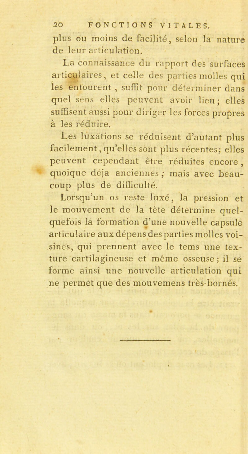 plus ou moins de facilité, selon la nature de leur articulation. La connaissance du rapport des surfaces articulaires, et celle des parties molles qui les entourent , suffit pour déterminer dans quel sens elles peuvent avoir lieu ; elles suffisent aussi pour diriger les forces propres à les réduire. Les luxations se réduisent d’autant plus facilement, qu’elles sont plus récentes; elles peuvent cependant être réduites encore, quoique déjà anciennes ; mais avec beau- coup plus de difficulté. Lorsqu’un os reste luxé, la pression et le mouvement de la tête détermine quel- quefois la formation d’une nouvelle capsule articulaire aux dépens des parties molles voi- sines, qui prennent avec le tems une tex- ture cartilagineuse et même osseuse; il se forme ainsi une nouvelle articulation qui ne permet que des inouvemens très-bornés.