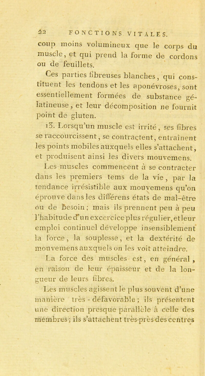 42 coup moins volumineux que le corps du muscle, et qui prend la forme de cordons ou de feuillets. Ces parties fibreuses blanches, qui cons- tituent les tendons et les aponévroses, sont essentiellement formées de substance gé- latineuse, et leur décomposition ne fournit point de gluten. i5. Lorsqu’un muscle est irrité, ses fibres se raccourcissent, se contractent, entraînent les points mobiles auxquels elles s’attachent, et produisent ainsi les divers mouvemens. Les muscles commencent à se contracter dans les premiers tems de la vie , par la tendance irrésistible aux mouvemens qu’on éprouve dans les différens états de mal-être ou de besoin ; mais ils prennent peu à peu l’habitude d’un excercice plus régulier,et leur emploi continuel développe insensiblement la force, la souplesse, et la dextérité de mouvemens auxquels on les voit atteindre. La force des muscles est, en général, en raison de leur épaisseur et de la lon- gueur de leurs fibres. Les muscles agissent le plus souvent d’une manière très - défavorable ; ils présentent une direction presque parallèle à celle des membres; ils s’attachent très-près des centres