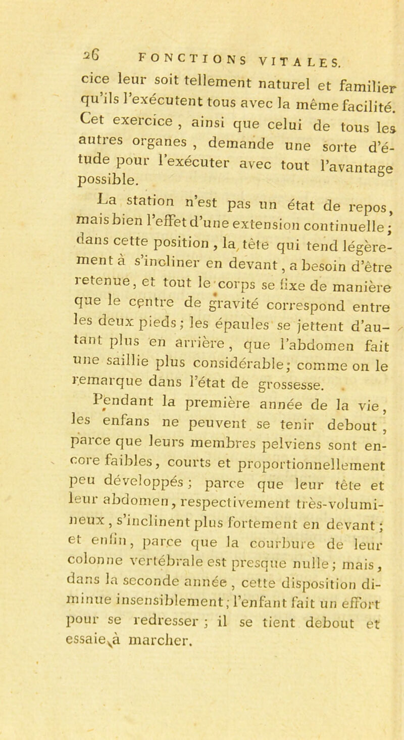 CIC© leur so't tellement naturel et familier qu’ils l’exécutent tous avec la même facilité. Cet exercice , ainsi que celui de tous les autres organes , demande une sorte d’é- tude pour l’exécuter avec tout l’avantage possible. La station n’est pas un état de repos, mais bien l’effet d’une extension continuelle; dans cette position , la, tète qui tend légère- ment a s’incliner en devant, a besoin d’être jetenue, et tout lexorps se fixe de manière que le centre de gravité correspond entre les deux pieds; les épaules se jettent d’au- tant plus en arrière, que l’abdomen fait une saillie plus considérable; comme on le lemaique dans l’état de grossesse. Pendant la première année de la vie, les enfans ne peuvent se tenir debout , parce que leurs membres pelviens sont en- core faibles, courts et proportionnellement peu développés ; parce que leur tête et leur abdomen, respectivement très-volumi- neux , s inclinent plus fortement en devant ; et enfin, parce que la courbure de leur colonne vertébrale est presque nulle; mais, dans la seconde année , cette disposition di- minue insensiblement; l’enfant fait un effort pour se redresser ; il se tient debout et essaievà marcher.